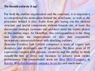 We should entirety it up!
For both the outline organization and the customer, it is imperative
to comprehend the motivation behind the wireframe, as well as the
procedure behind it also. Aside from just laying out the skeletal
structure and useful components without bounds site, it starts the
discussion amongst customer and architect amid the starter phases
of the outline stage. At OuterBox, this correspondence is the thing
that cultivates the improvement of sites that consistently
incorporate custom usefulness with shocking outlines.
Zenerom Creative Lab Cochin comprises a team of expert web
designers and developers and IT specialists. We have years of IT
experience coupled with passion, creativity and the ability to think
outside-the-box to drive any business to achieve peak online
performance. Our concentrated areas are Best SEO Company In
Kerala, Web development company in cochin and much more…
 