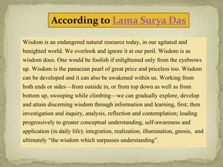 According to Lama Surya Das
Wisdom is an endangered natural resource today, in our agitated and
benighted world. We overlook and ignore it at our peril. Wisdom is as
wisdom does. One would be foolish if enlightened only from the eyebrows
up. Wisdom is the panacean pearl of great price and priceless too. Wisdom
can be developed and it can also be awakened within us. Working from
both ends or sides—from outside in, or from top down as well as from
bottom up, swooping while climbing—we can gradually explore, develop
and attain discerning wisdom through information and learning, first; then
investigation and inquiry, analysis, reflection and contemplation; leading
progressively to greater conceptual understanding, self-awareness and
application (in daily life); integration, realization, illumination, gnosis, and
ultimately “the wisdom which surpasses understanding”.
 