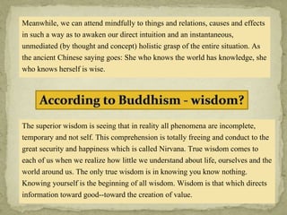 Meanwhile, we can attend mindfully to things and relations, causes and effects
in such a way as to awaken our direct intuition and an instantaneous,
unmediated (by thought and concept) holistic grasp of the entire situation. As
the ancient Chinese saying goes: She who knows the world has knowledge, she
who knows herself is wise.
The superior wisdom is seeing that in reality all phenomena are incomplete,
temporary and not self. This comprehension is totally freeing and conduct to the
great security and happiness which is called Nirvana. True wisdom comes to
each of us when we realize how little we understand about life, ourselves and the
world around us. The only true wisdom is in knowing you know nothing.
Knowing yourself is the beginning of all wisdom. Wisdom is that which directs
information toward good--toward the creation of value.
 