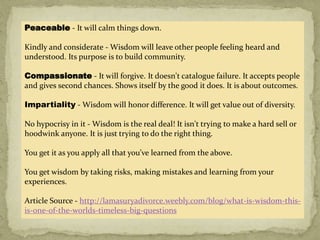Peaceable - It will calm things down.
Kindly and considerate - Wisdom will leave other people feeling heard and
understood. Its purpose is to build community.
Compassionate - It will forgive. It doesn't catalogue failure. It accepts people
and gives second chances. Shows itself by the good it does. It is about outcomes.
Impartiality - Wisdom will honor difference. It will get value out of diversity.
No hypocrisy in it - Wisdom is the real deal! It isn't trying to make a hard sell or
hoodwink anyone. It is just trying to do the right thing.
You get it as you apply all that you’ve learned from the above.
You get wisdom by taking risks, making mistakes and learning from your
experiences.
Article Source - http://lamasuryadivorce.weebly.com/blog/what-is-wisdom-this-
is-one-of-the-worlds-timeless-big-questions
 