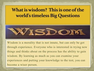 Wisdom is a morality that is not innate, but can only be got
through experience. Everyone who is interested in trying new
things and thinks about on the process has the ability to gain
wisdom. By learning as much as you can examine your
experiences and putting your knowledge to the test, you can
become a wiser person.
 