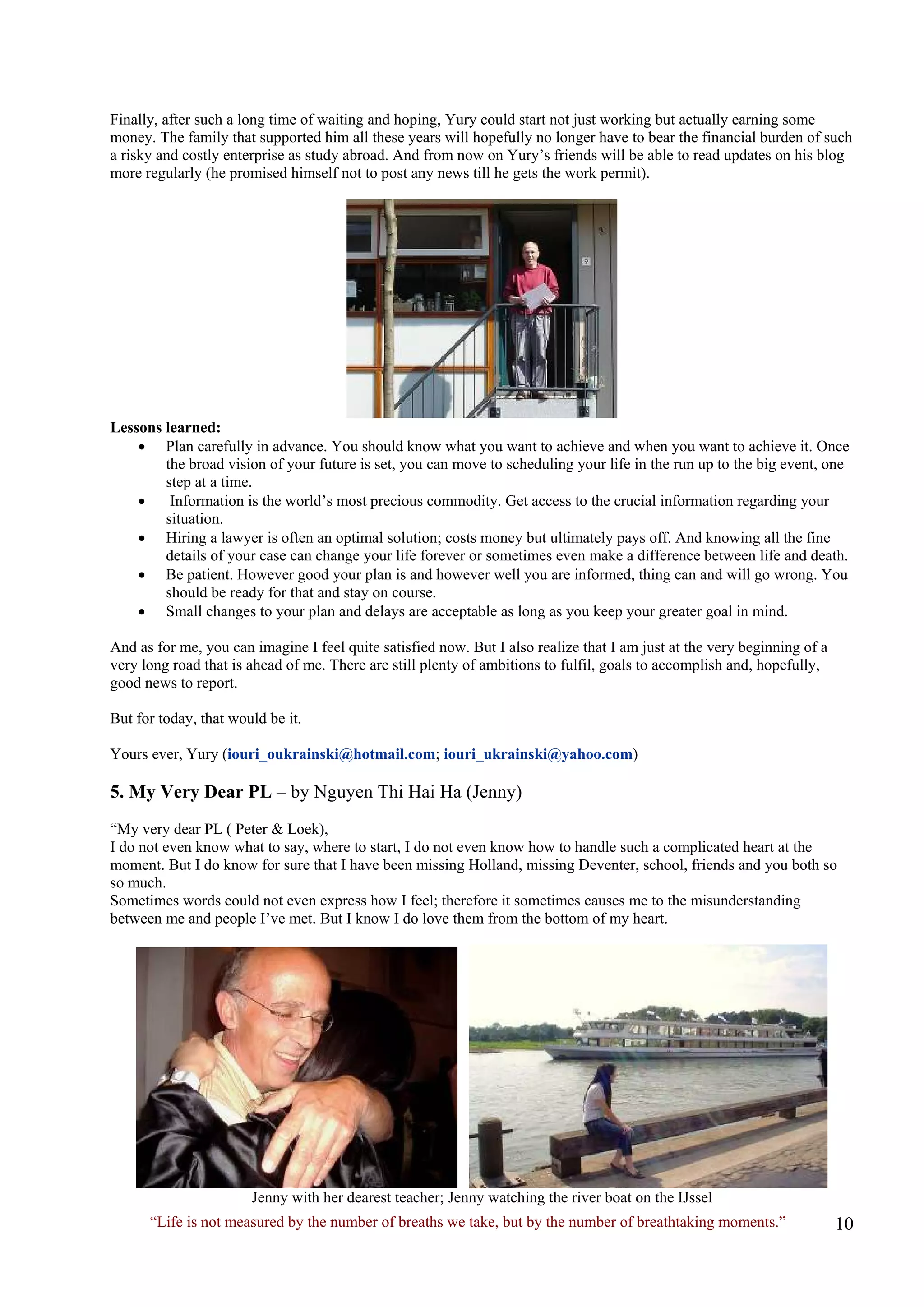 Finally, after such a long time of waiting and hoping, Yury could start not just working but actually earning some money. The family that supported him all these years will hopefully no longer have to bear the financial burden of such a risky and costly enterprise as study abroad. And from now on Yury’s friends will be able to read updates on his blog more regularly (he promised himself not to post any news till he gets the work permit). 
Lessons learned: 
• Plan carefully in advance. You should know what you want to achieve and when you want to achieve it. Once the broad vision of your future is set, you can move to scheduling your life in the run up to the big event, one step at a time. 
• Information is the world’s most precious commodity. Get access to the crucial information regarding your situation. 
• Hiring a lawyer is often an optimal solution; costs money but ultimately pays off. And knowing all the fine details of your case can change your life forever or sometimes even make a difference between life and death. 
• Be patient. However good your plan is and however well you are informed, thing can and will go wrong. You should be ready for that and stay on course. 
• Small changes to your plan and delays are acceptable as long as you keep your greater goal in mind. 
And as for me, you can imagine I feel quite satisfied now. But I also realize that I am just at the very beginning of a very long road that is ahead of me. There are still plenty of ambitions to fulfil, goals to accomplish and, hopefully, good news to report. 
But for today, that would be it. 
Yours ever, Yury (iouri_oukrainski@hotmail.com; iouri_ukrainski@yahoo.com) 
5. My Very Dear PL – by Nguyen Thi Hai Ha (Jenny) 
“My very dear PL ( Peter & Loek), 
I do not even know what to say, where to start, I do not even know how to handle such a complicated heart at the moment. But I do know for sure that I have been missing Holland, missing Deventer, school, friends and you both so so much. 
Sometimes words could not even express how I feel; therefore it sometimes causes me to the misunderstanding between me and people I’ve met. But I know I do love them from the bottom of my heart. 
Jenny with her dearest teacher; Jenny watching the river boat on the IJssel 
“Life is not measured by the number of breaths we take, but by the number of breathtaking moments.”  