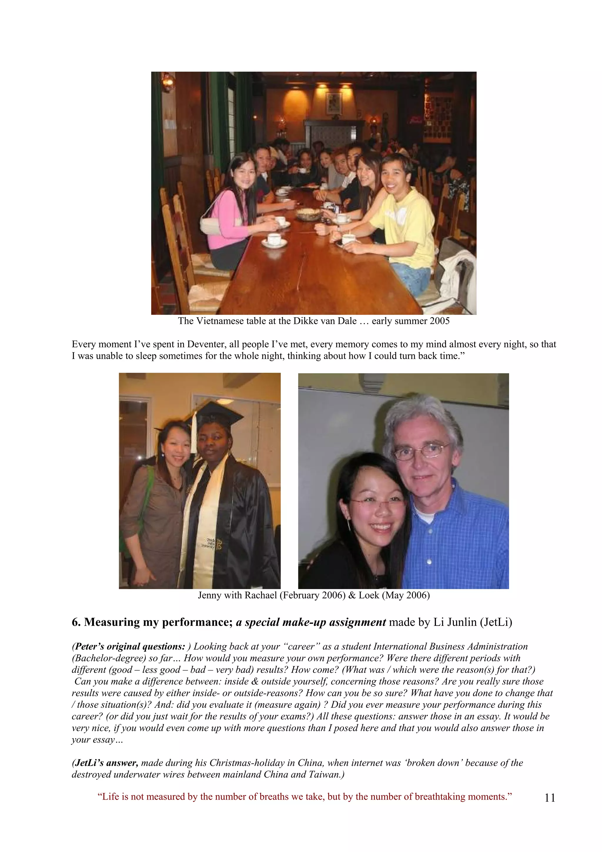 The Vietnamese table at the Dikke van Dale … early summer 2005 
Every moment I’ve spent in Deventer, all people I’ve met, every memory comes to my mind almost every night, so that I was unable to sleep sometimes for the whole night, thinking about how I could turn back time.” 
Jenny with Rachael (February 2006) & Loek (May 2006) 
6. Measuring my performance; a special make-up assignment made by Li Junlin (JetLi) 
(Peter’s original questions: ) Looking back at your “career” as a student International Business Administration (Bachelor-degree) so far… How would you measure your own performance? Were there different periods with different (good – less good – bad – very bad) results? How come? (What was / which were the reason(s) for that?) 
Can you make a difference between: inside & outside yourself, concerning those reasons? Are you really sure those results were caused by either inside- or outside-reasons? How can you be so sure? What have you done to change that / those situation(s)? And: did you evaluate it (measure again) ? Did you ever measure your performance during this career? (or did you just wait for the results of your exams?) All these questions: answer those in an essay. It would be very nice, if you would even come up with more questions than I posed here and that you would also answer those in your essay… 
(JetLi’s answer, made during his Christmas-holiday in China, when internet was ‘broken down’ because of the destroyed underwater wires between mainland China and Taiwan.) 
“Life is not measured by the number of breaths we take, but by the number of breathtaking moments.”  