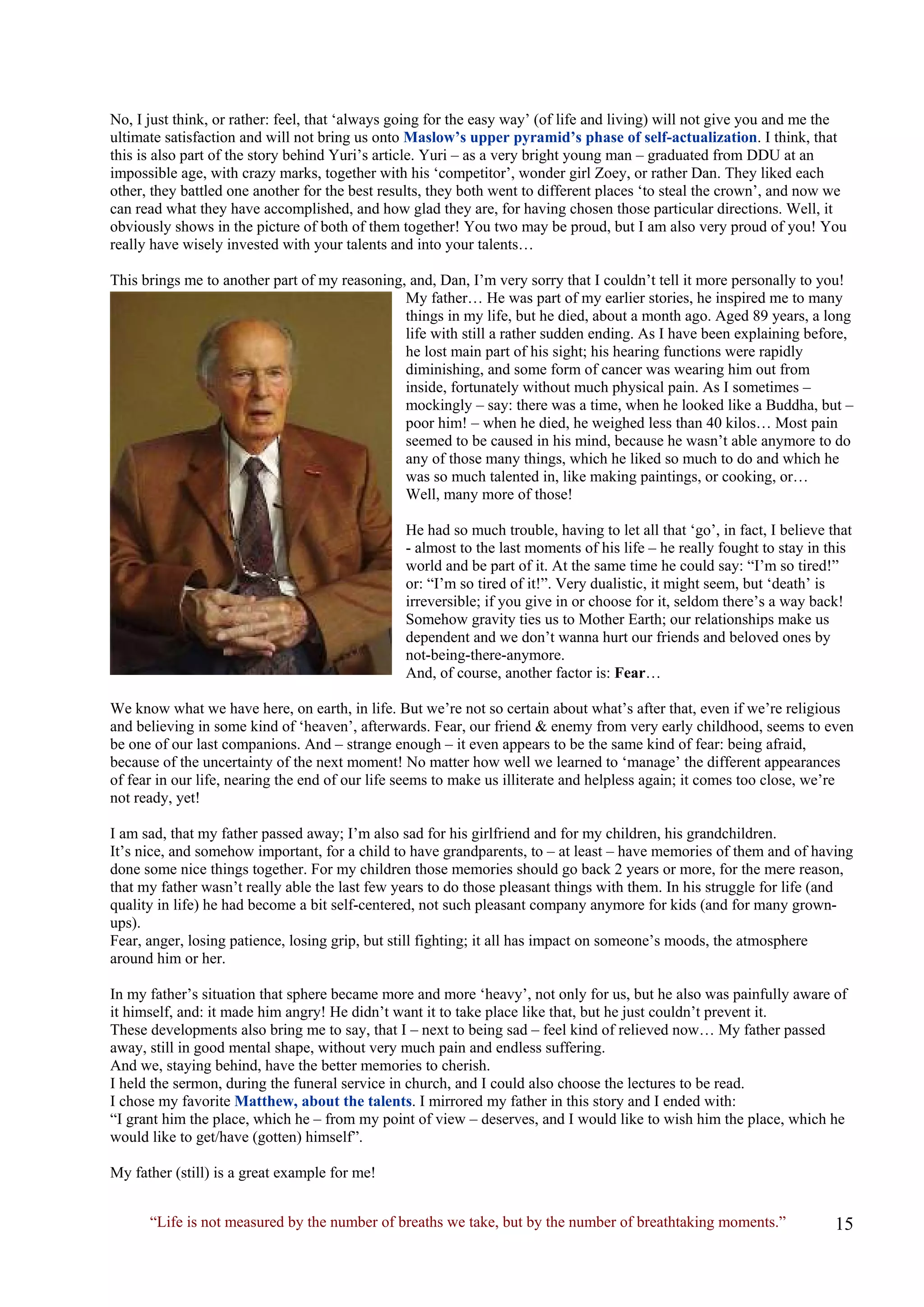 No, I just think, or rather: feel, that ‘always going for the easy way’ (of life and living) will not give you and me the ultimate satisfaction and will not bring us onto Maslow’s upper pyramid’s phase of self-actualization. I think, that this is also part of the story behind Yuri’s article. Yuri – as a very bright young man – graduated from DDU at an impossible age, with crazy marks, together with his ‘competitor’, wonder girl Zoey, or rather Dan. They liked each other, they battled one another for the best results, they both went to different places ‘to steal the crown’, and now we can read what they have accomplished, and how glad they are, for having chosen those particular directions. Well, it obviously shows in the picture of both of them together! You two may be proud, but I am also very proud of you! You really have wisely invested with your talents and into your talents… 
This brings me to another part of my reasoning, and, Dan, I’m very sorry that I couldn’t tell it more personally to you! My father… He was part of my earlier stories, he inspired me to many things in my life, but he died, about a month ago. Aged 89 years, a long life with still a rather sudden ending. As I have been explaining before, he lost main part of his sight; his hearing functions were rapidly diminishing, and some form of cancer was wearing him out from inside, fortunately without much physical pain. As I sometimes – mockingly – say: there was a time, when he looked like a Buddha, but – poor him! – when he died, he weighed less than 40 kilos… Most pain seemed to be caused in his mind, because he wasn’t able anymore to do any of those many things, which he liked so much to do and which he was so much talented in, like making paintings, or cooking, or… Well, many more of those! 
He had so much trouble, having to let all that ‘go’, in fact, I believe that - almost to the last moments of his life – he really fought to stay in this world and be part of it. At the same time he could say: “I’m so tired!” or: “I’m so tired of it!”. Very dualistic, it might seem, but ‘death’ is irreversible; if you give in or choose for it, seldom there’s a way back! Somehow gravity ties us to Mother Earth; our relationships make us dependent and we don’t wanna hurt our friends and beloved ones by not-being-there-anymore. And, of course, another factor is: Fear… 
We know what we have here, on earth, in life. But we’re not so certain about what’s after that, even if we’re religious and believing in some kind of ‘heaven’, afterwards. Fear, our friend & enemy from very early childhood, seems to even be one of our last companions. And – strange enough – it even appears to be the same kind of fear: being afraid, because of the uncertainty of the next moment! No matter how well we learned to ‘manage’ the different appearances of fear in our life, nearing the end of our life seems to make us illiterate and helpless again; it comes too close, we’re not ready, yet! 
I am sad, that my father passed away; I’m also sad for his girlfriend and for my children, his grandchildren. It’s nice, and somehow important, for a child to have grandparents, to – at least – have memories of them and of having done some nice things together. For my children those memories should go back 2 years or more, for the mere reason, that my father wasn’t really able the last few years to do those pleasant things with them. In his struggle for life (and quality in life) he had become a bit self-centered, not such pleasant company anymore for kids (and for many grown- ups). Fear, anger, losing patience, losing grip, but still fighting; it all has impact on someone’s moods, the atmosphere around him or her. 
In my father’s situation that sphere became more and more ‘heavy’, not only for us, but he also was painfully aware of it himself, and: it made him angry! He didn’t want it to take place like that, but he just couldn’t prevent it. 
These developments also bring me to say, that I – next to being sad – feel kind of relieved now… My father passed away, still in good mental shape, without very much pain and endless suffering. And we, staying behind, have the better memories to cherish. 
I held the sermon, during the funeral service in church, and I could also choose the lectures to be read. I chose my favorite Matthew, about the talents. I mirrored my father in this story and I ended with: 
“I grant him the place, which he – from my point of view – deserves, and I would like to wish him the place, which he would like to get/have (gotten) himself”. 
My father (still) is a great example for me! 
“Life is not measured by the number of breaths we take, but by the number of breathtaking moments.”  