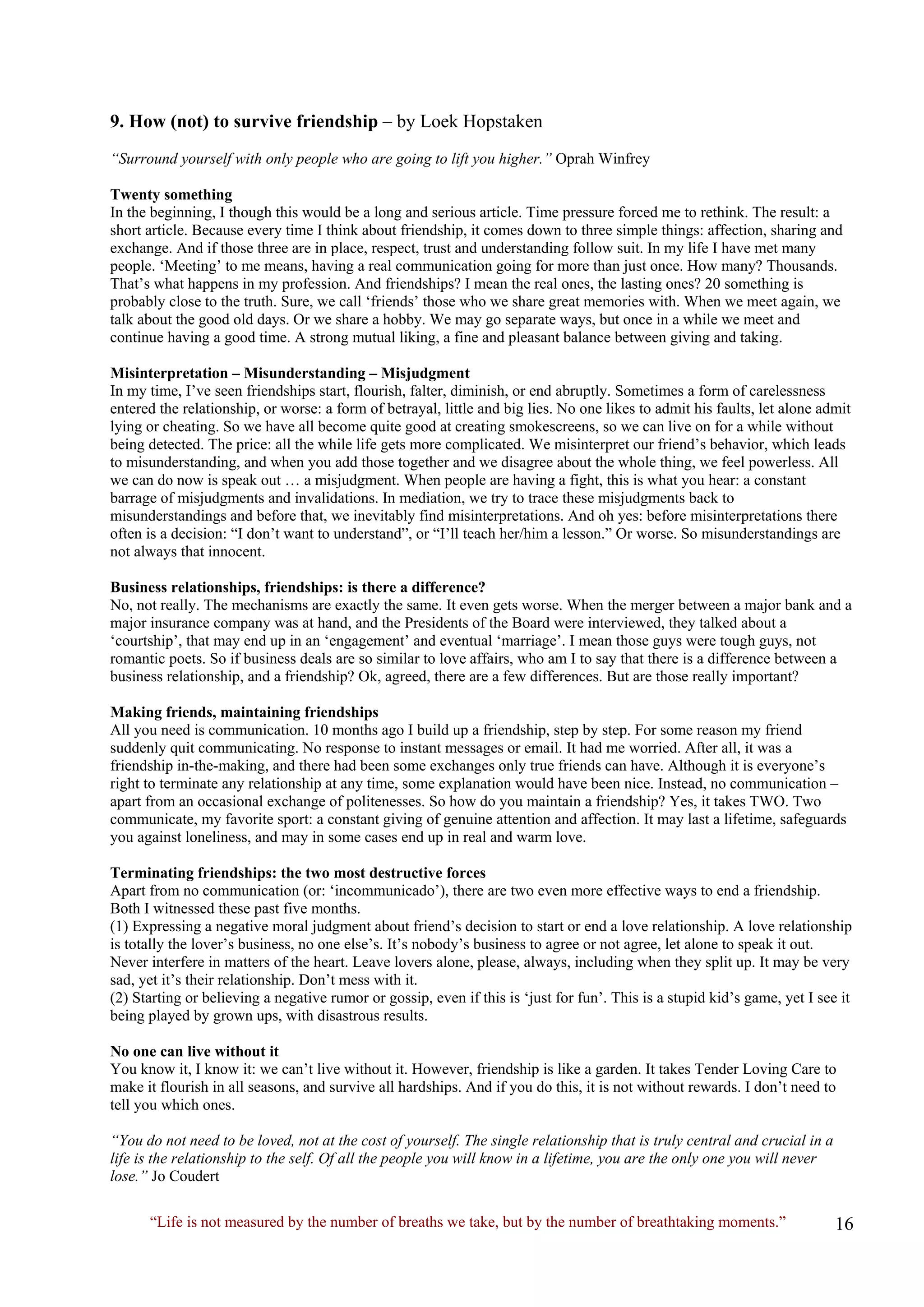 “Life is not measured by the number of breaths we take, but by the number of breathtaking moments.” 
9. How (not) to survive friendship – by Loek Hopstaken 
“Surround yourself with only people who are going to lift you higher.” Oprah Winfrey 
Twenty something 
In the beginning, I though this would be a long and serious article. Time pressure forced me to rethink. The result: a short article. Because every time I think about friendship, it comes down to three simple things: affection, sharing and exchange. And if those three are in place, respect, trust and understanding follow suit. In my life I have met many people. ‘Meeting’ to me means, having a real communication going for more than just once. How many? Thousands. That’s what happens in my profession. And friendships? I mean the real ones, the lasting ones? 20 something is probably close to the truth. Sure, we call ‘friends’ those who we share great memories with. When we meet again, we talk about the good old days. Or we share a hobby. We may go separate ways, but once in a while we meet and continue having a good time. A strong mutual liking, a fine and pleasant balance between giving and taking. 
Misinterpretation – Misunderstanding – Misjudgment 
In my time, I’ve seen friendships start, flourish, falter, diminish, or end abruptly. Sometimes a form of carelessness entered the relationship, or worse: a form of betrayal, little and big lies. No one likes to admit his faults, let alone admit lying or cheating. So we have all become quite good at creating smokescreens, so we can live on for a while without being detected. The price: all the while life gets more complicated. We misinterpret our friend’s behavior, which leads to misunderstanding, and when you add those together and we disagree about the whole thing, we feel powerless. All we can do now is speak out … a misjudgment. When people are having a fight, this is what you hear: a constant barrage of misjudgments and invalidations. In mediation, we try to trace these misjudgments back to misunderstandings and before that, we inevitably find misinterpretations. And oh yes: before misinterpretations there often is a decision: “I don’t want to understand”, or “I’ll teach her/him a lesson.” Or worse. So misunderstandings are not always that innocent. 
Business relationships, friendships: is there a difference? 
No, not really. The mechanisms are exactly the same. It even gets worse. When the merger between a major bank and a major insurance company was at hand, and the Presidents of the Board were interviewed, they talked about a ‘courtship’, that may end up in an ‘engagement’ and eventual ‘marriage’. I mean those guys were tough guys, not romantic poets. So if business deals are so similar to love affairs, who am I to say that there is a difference between a business relationship, and a friendship? Ok, agreed, there are a few differences. But are those really important? 
Making friends, maintaining friendships 
All you need is communication. 10 months ago I build up a friendship, step by step. For some reason my friend suddenly quit communicating. No response to instant messages or email. It had me worried. After all, it was a friendship in-the-making, and there had been some exchanges only true friends can have. Although it is everyone’s right to terminate any relationship at any time, some explanation would have been nice. Instead, no communication – apart from an occasional exchange of politenesses. So how do you maintain a friendship? Yes, it takes TWO. Two communicate, my favorite sport: a constant giving of genuine attention and affection. It may last a lifetime, safeguards you against loneliness, and may in some cases end up in real and warm love. 
Terminating friendships: the two most destructive forces 
Apart from no communication (or: ‘incommunicado’), there are two even more effective ways to end a friendship. Both I witnessed these past five months. 
(1) Expressing a negative moral judgment about friend’s decision to start or end a love relationship. A love relationship is totally the lover’s business, no one else’s. It’s nobody’s business to agree or not agree, let alone to speak it out. Never interfere in matters of the heart. Leave lovers alone, please, always, including when they split up. It may be very sad, yet it’s their relationship. Don’t mess with it. 
(2) Starting or believing a negative rumor or gossip, even if this is ‘just for fun’. This is a stupid kid’s game, yet I see it being played by grown ups, with disastrous results. 
No one can live without it 
You know it, I know it: we can’t live without it. However, friendship is like a garden. It takes Tender Loving Care to make it flourish in all seasons, and survive all hardships. And if you do this, it is not without rewards. I don’t need to tell you which ones. 
“You do not need to be loved, not at the cost of yourself. The single relationship that is truly central and crucial in a life is the relationship to the self. Of all the people you will know in a lifetime, you are the only one you will never lose.” Jo Coudert  