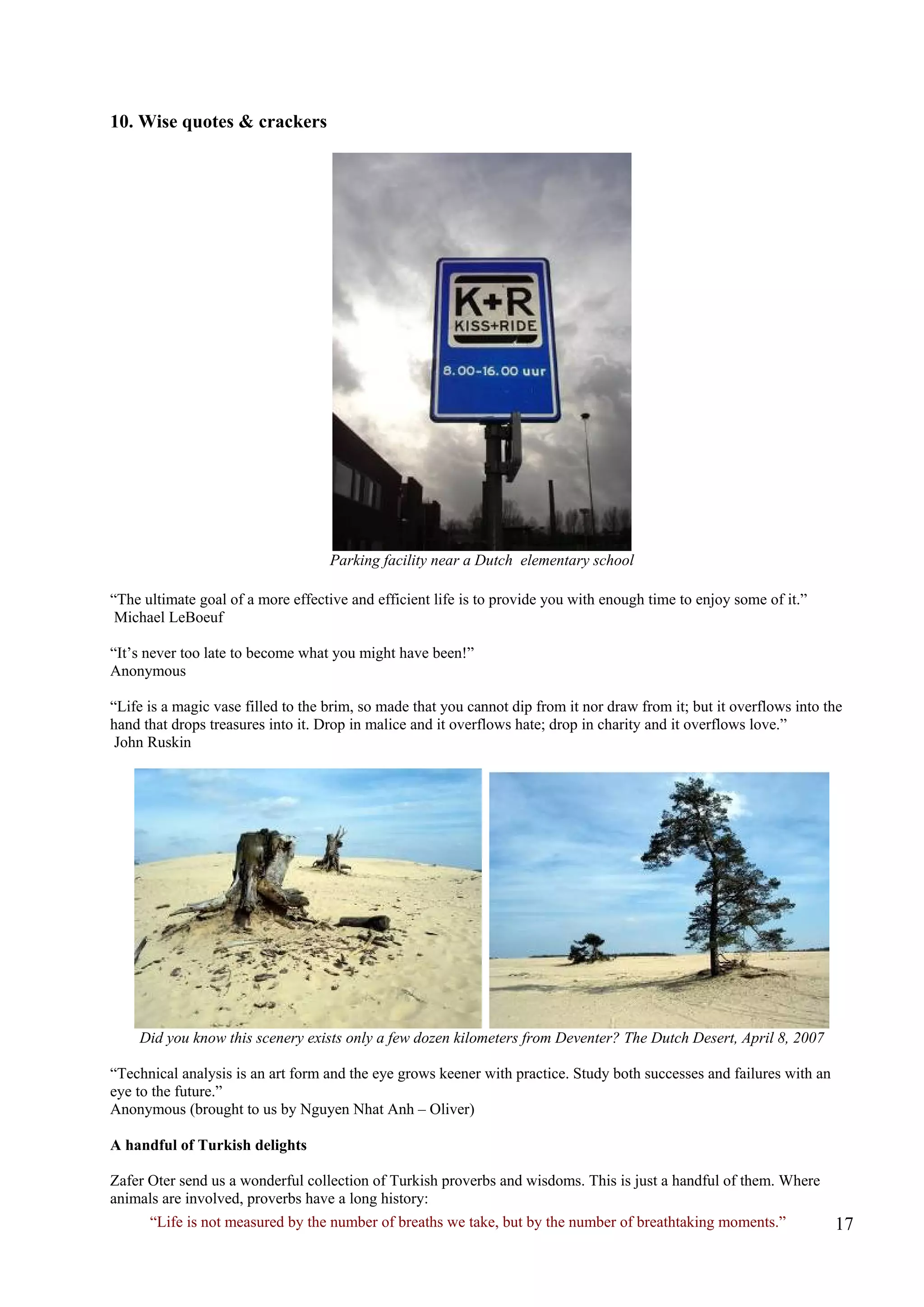 10. Wise quotes & crackers 
Parking facility near a Dutch elementary school 
“The ultimate goal of a more effective and efficient life is to provide you with enough time to enjoy some of it.” Michael LeBoeuf 
“It’s never too late to become what you might have been!” 
Anonymous 
“Life is a magic vase filled to the brim, so made that you cannot dip from it nor draw from it; but it overflows into the hand that drops treasures into it. Drop in malice and it overflows hate; drop in charity and it overflows love.” John Ruskin 
Did you know this scenery exists only a few dozen kilometers from Deventer? The Dutch Desert, April 8, 2007 
“Technical analysis is an art form and the eye grows keener with practice. Study both successes and failures with an eye to the future.” 
Anonymous (brought to us by Nguyen Nhat Anh – Oliver) 
A handful of Turkish delights 
Zafer Oter send us a wonderful collection of Turkish proverbs and wisdoms. This is just a handful of them. Where animals are involved, proverbs have a long history: 
“Life is not measured by the number of breaths we take, but by the number of breathtaking moments.”  