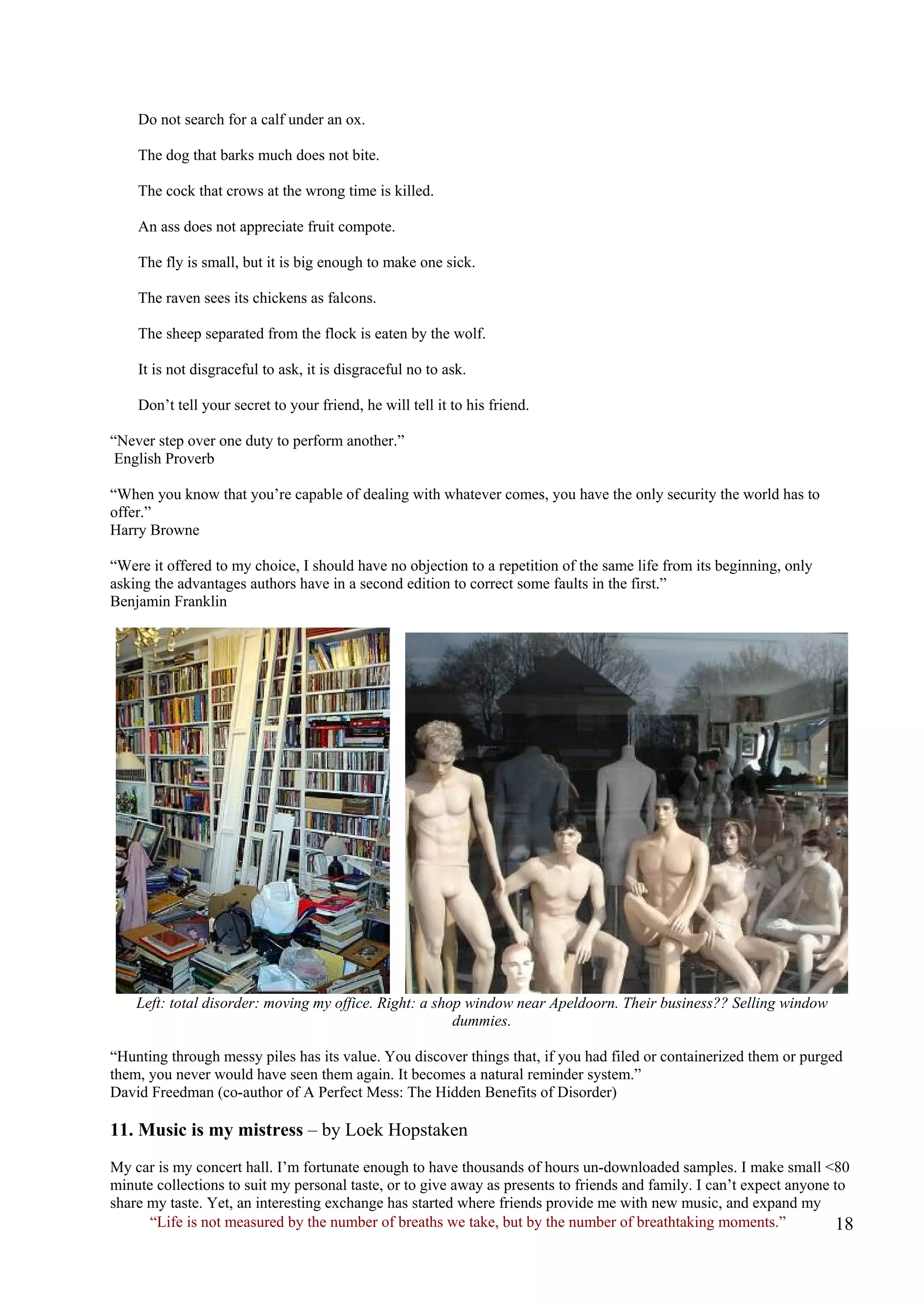 Do not search for a calf under an ox. 
The dog that barks much does not bite. 
The cock that crows at the wrong time is killed. 
An ass does not appreciate fruit compote. 
The fly is small, but it is big enough to make one sick. 
The raven sees its chickens as falcons. 
The sheep separated from the flock is eaten by the wolf. 
It is not disgraceful to ask, it is disgraceful no to ask. 
Don’t tell your secret to your friend, he will tell it to his friend. 
“Never step over one duty to perform another.” English Proverb 
“When you know that you’re capable of dealing with whatever comes, you have the only security the world has to offer.” 
Harry Browne 
“Were it offered to my choice, I should have no objection to a repetition of the same life from its beginning, only asking the advantages authors have in a second edition to correct some faults in the first.” 
Benjamin Franklin 
Left: total disorder: moving my office. Right: a shop window near Apeldoorn. Their business?? Selling window dummies. 
“Hunting through messy piles has its value. You discover things that, if you had filed or containerized them or purged them, you never would have seen them again. It becomes a natural reminder system.” 
David Freedman (co-author of A Perfect Mess: The Hidden Benefits of Disorder) 
11. Music is my mistress – by Loek Hopstaken 
“Life is not measured by the number of breaths we take, but by the number of breathtaking moments.” 
My car is my concert hall. I’m fortunate enough to have thousands of hours un-downloaded samples. I make small <80 minute collections to suit my personal taste, or to give away as presents to friends and family. I can’t expect anyone to share my taste. Yet, an interesting exchange has started where friends provide me with new music, and expand my  