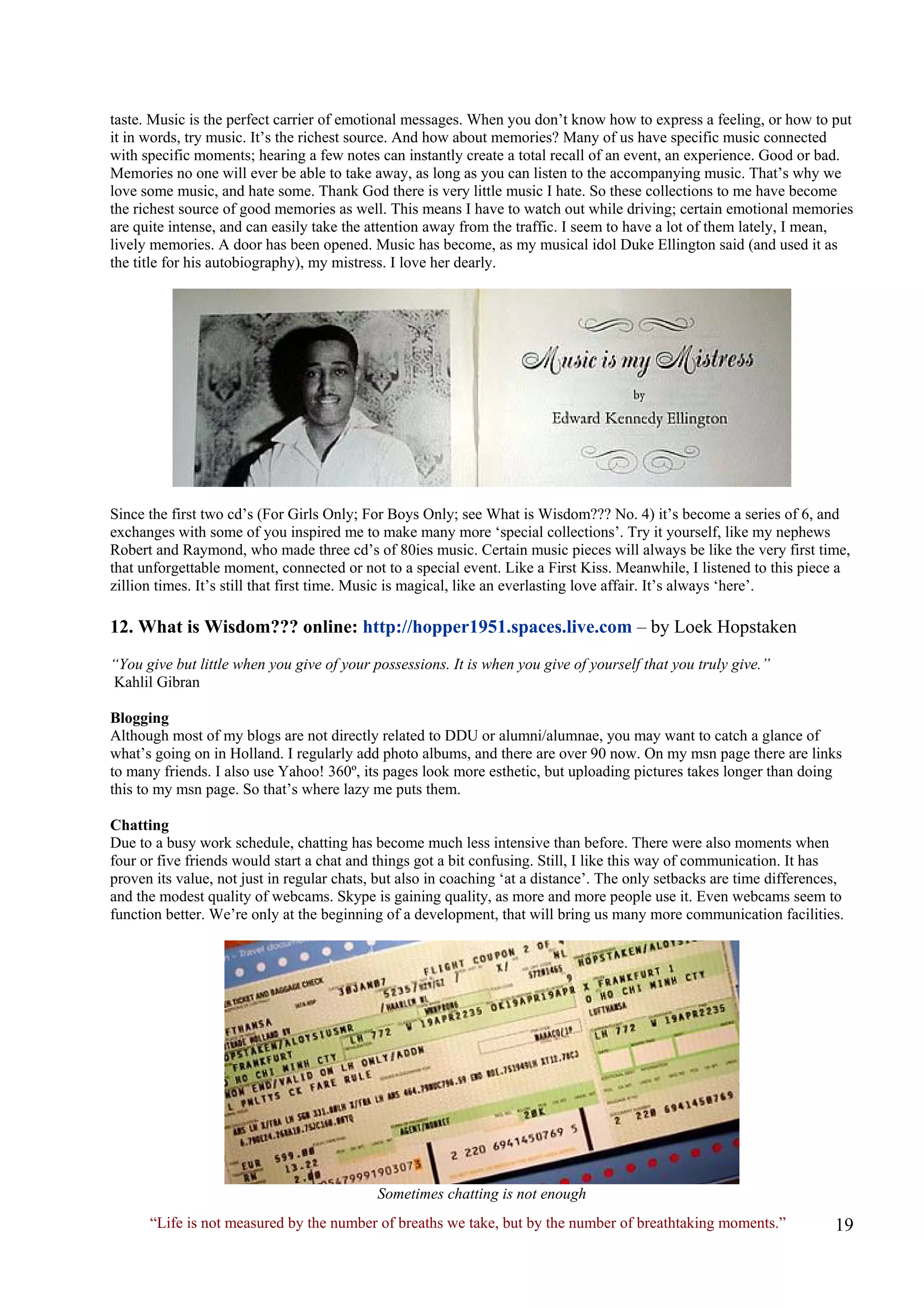 taste. Music is the perfect carrier of emotional messages. When you don’t know how to express a feeling, or how to put it in words, try music. It’s the richest source. And how about memories? Many of us have specific music connected with specific moments; hearing a few notes can instantly create a total recall of an event, an experience. Good or bad. Memories no one will ever be able to take away, as long as you can listen to the accompanying music. That’s why we love some music, and hate some. Thank God there is very little music I hate. So these collections to me have become the richest source of good memories as well. This means I have to watch out while driving; certain emotional memories are quite intense, and can easily take the attention away from the traffic. I seem to have a lot of them lately, I mean, lively memories. A door has been opened. Music has become, as my musical idol Duke Ellington said (and used it as the title for his autobiography), my mistress. I love her dearly. 
Since the first two cd’s (For Girls Only; For Boys Only; see What is Wisdom??? No. 4) it’s become a series of 6, and exchanges with some of you inspired me to make many more ‘special collections’. Try it yourself, like my nephews Robert and Raymond, who made three cd’s of 80ies music. Certain music pieces will always be like the very first time, that unforgettable moment, connected or not to a special event. Like a First Kiss. Meanwhile, I listened to this piece a zillion times. It’s still that first time. Music is magical, like an everlasting love affair. It’s always ‘here’. 
12. What is Wisdom??? online: http://hopper1951.spaces.live.com – by Loek Hopstaken 
“You give but little when you give of your possessions. It is when you give of yourself that you truly give.” 
Kahlil Gibran 
Blogging 
Although most of my blogs are not directly related to DDU or alumni/alumnae, you may want to catch a glance of what’s going on in Holland. I regularly add photo albums, and there are over 90 now. On my msn page there are links to many friends. I also use Yahoo! 360º, its pages look more esthetic, but uploading pictures takes longer than doing this to my msn page. So that’s where lazy me puts them. 
Chatting 
Due to a busy work schedule, chatting has become much less intensive than before. There were also moments when four or five friends would start a chat and things got a bit confusing. Still, I like this way of communication. It has proven its value, not just in regular chats, but also in coaching ‘at a distance’. The only setbacks are time differences, and the modest quality of webcams. Skype is gaining quality, as more and more people use it. Even webcams seem to function better. We’re only at the beginning of a development, that will bring us many more communication facilities. 
Sometimes chatting is not enough 
“Life is not measured by the number of breaths we take, but by the number of breathtaking moments.”  