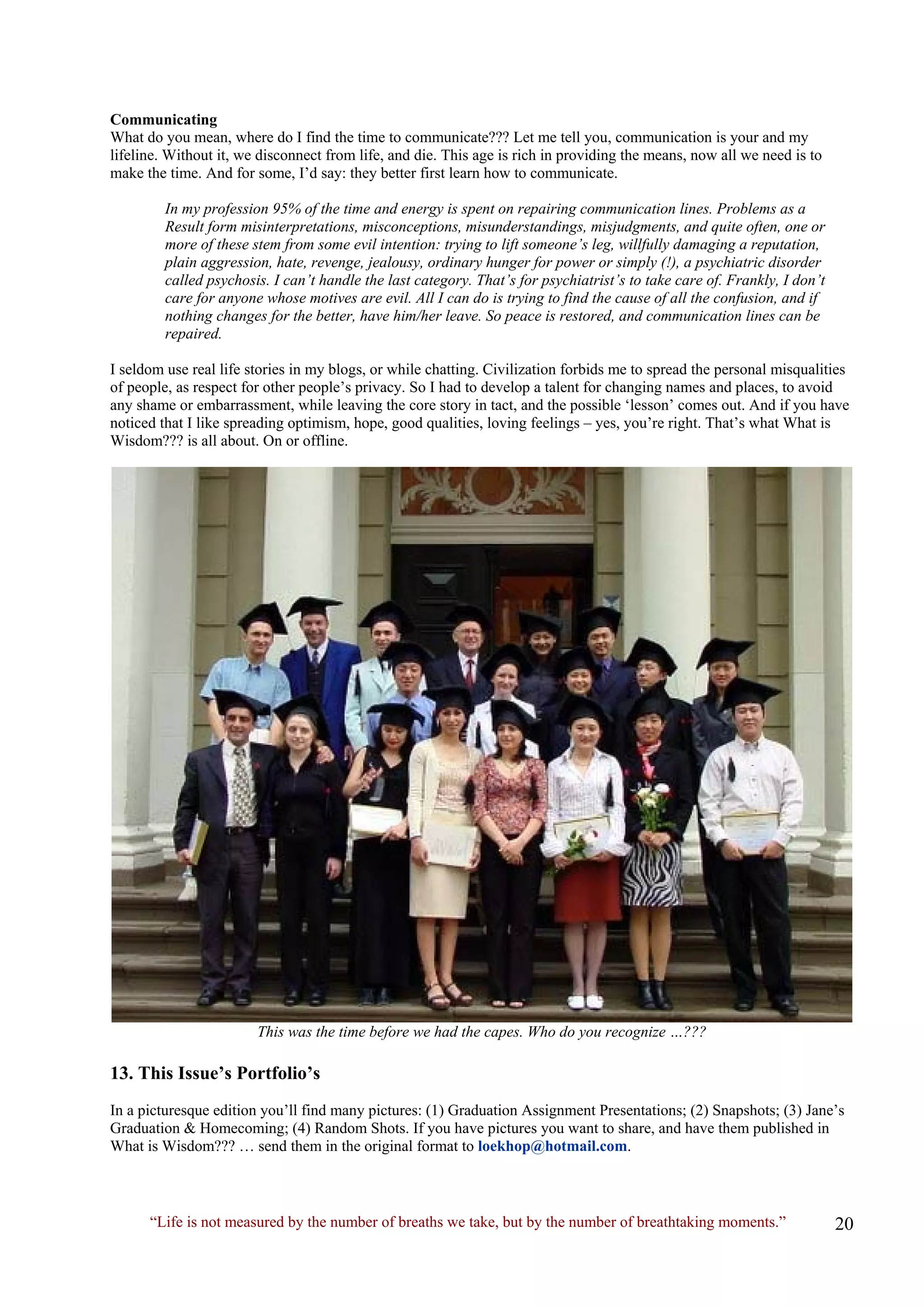 Communicating 
What do you mean, where do I find the time to communicate??? Let me tell you, communication is your and my lifeline. Without it, we disconnect from life, and die. This age is rich in providing the means, now all we need is to make the time. And for some, I’d say: they better first learn how to communicate. 
In my profession 95% of the time and energy is spent on repairing communication lines. Problems as a 
Result form misinterpretations, misconceptions, misunderstandings, misjudgments, and quite often, one or 
more of these stem from some evil intention: trying to lift someone’s leg, willfully damaging a reputation, 
plain aggression, hate, revenge, jealousy, ordinary hunger for power or simply (!), a psychiatric disorder 
called psychosis. I can’t handle the last category. That’s for psychiatrist’s to take care of. Frankly, I don’t 
care for anyone whose motives are evil. All I can do is trying to find the cause of all the confusion, and if 
nothing changes for the better, have him/her leave. So peace is restored, and communication lines can be 
repaired. 
I seldom use real life stories in my blogs, or while chatting. Civilization forbids me to spread the personal misqualities of people, as respect for other people’s privacy. So I had to develop a talent for changing names and places, to avoid any shame or embarrassment, while leaving the core story in tact, and the possible ‘lesson’ comes out. And if you have noticed that I like spreading optimism, hope, good qualities, loving feelings – yes, you’re right. That’s what What is Wisdom??? is all about. On or offline. 
This was the time before we had the capes. Who do you recognize …??? 
13. This Issue’s Portfolio’s 
In a picturesque edition you’ll find many pictures: (1) Graduation Assignment Presentations; (2) Snapshots; (3) Jane’s Graduation & Homecoming; (4) Random Shots. If you have pictures you want to share, and have them published in What is Wisdom??? … send them in the original format to loekhop@hotmail.com. 
“Life is not measured by the number of breaths we take, but by the number of breathtaking moments.”  