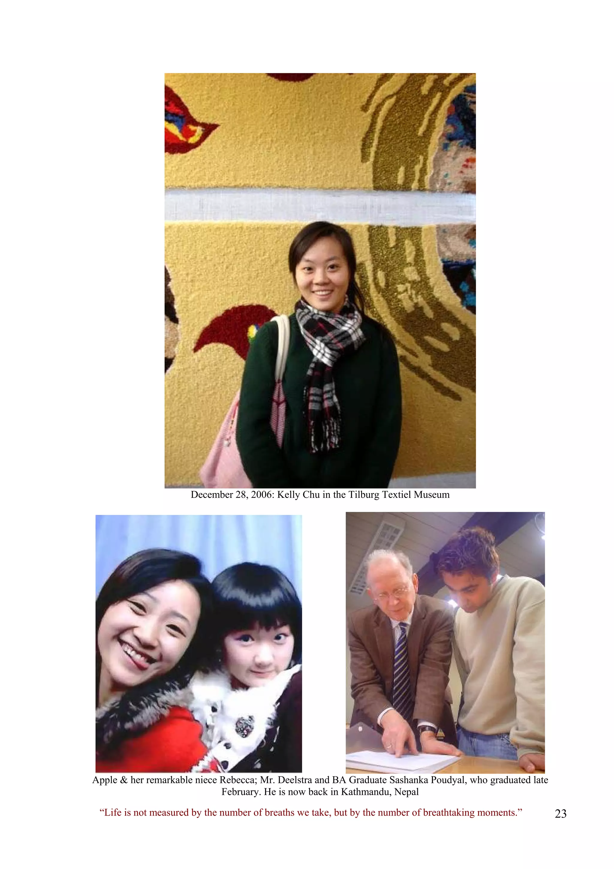 December 28, 2006: Kelly Chu in the Tilburg Textiel Museum 
Apple & her remarkable niece Rebecca; Mr. Deelstra and BA Graduate Sashanka Poudyal, who graduated late February. He is now back in Kathmandu, Nepal 
“Life is not measured by the number of breaths we take, but by the number of breathtaking moments.”  