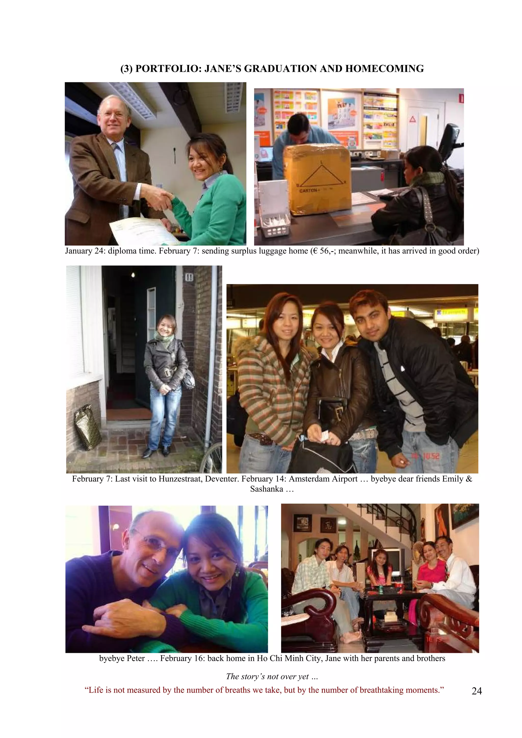 (3) PORTFOLIO: JANE’S GRADUATION AND HOMECOMING 
January 24: diploma time. February 7: sending surplus luggage home (€ 56,-; meanwhile, it has arrived in good order) 
February 7: Last visit to Hunzestraat, Deventer. February 14: Amsterdam Airport … byebye dear friends Emily & Sashanka … 
byebye Peter …. February 16: back home in Ho Chi Minh City, Jane with her parents and brothers 
The story’s not over yet … 
“Life is not measured by the number of breaths we take, but by the number of breathtaking moments.”  