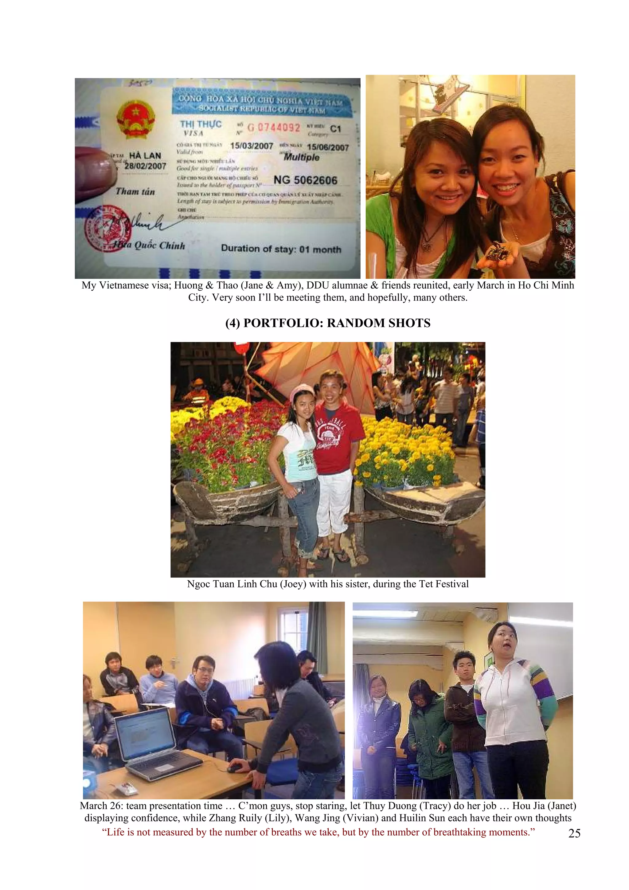 My Vietnamese visa; Huong & Thao (Jane & Amy), DDU alumnae & friends reunited, early March in Ho Chi Minh City. Very soon I’ll be meeting them, and hopefully, many others. 
(4) PORTFOLIO: RANDOM SHOTS 
Ngoc Tuan Linh Chu (Joey) with his sister, during the Tet Festival 
March 26: team presentation time … C’mon guys, stop staring, let Thuy Duong (Tracy) do her job … Hou Jia (Janet) displaying confidence, while Zhang Ruily (Lily), Wang Jing (Vivian) and Huilin Sun each have their own thoughts 
“Life is not measured by the number of breaths we take, but by the number of breathtaking moments.”  