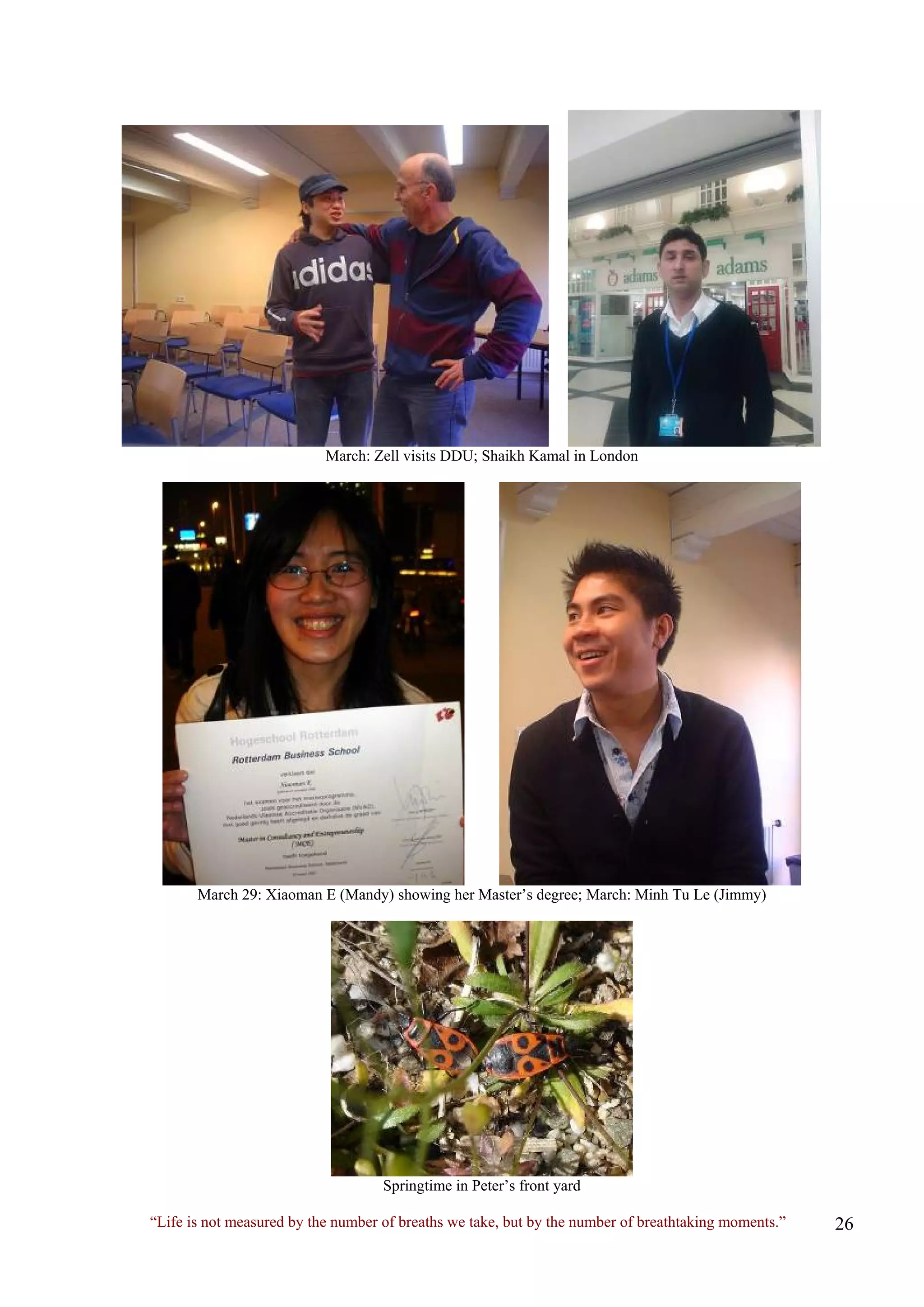 March: Zell visits DDU; Shaikh Kamal in London 
March 29: Xiaoman E (Mandy) showing her Master’s degree; March: Minh Tu Le (Jimmy) 
Springtime in Peter’s front yard 
“Life is not measured by the number of breaths we take, but by the number of breathtaking moments.”  