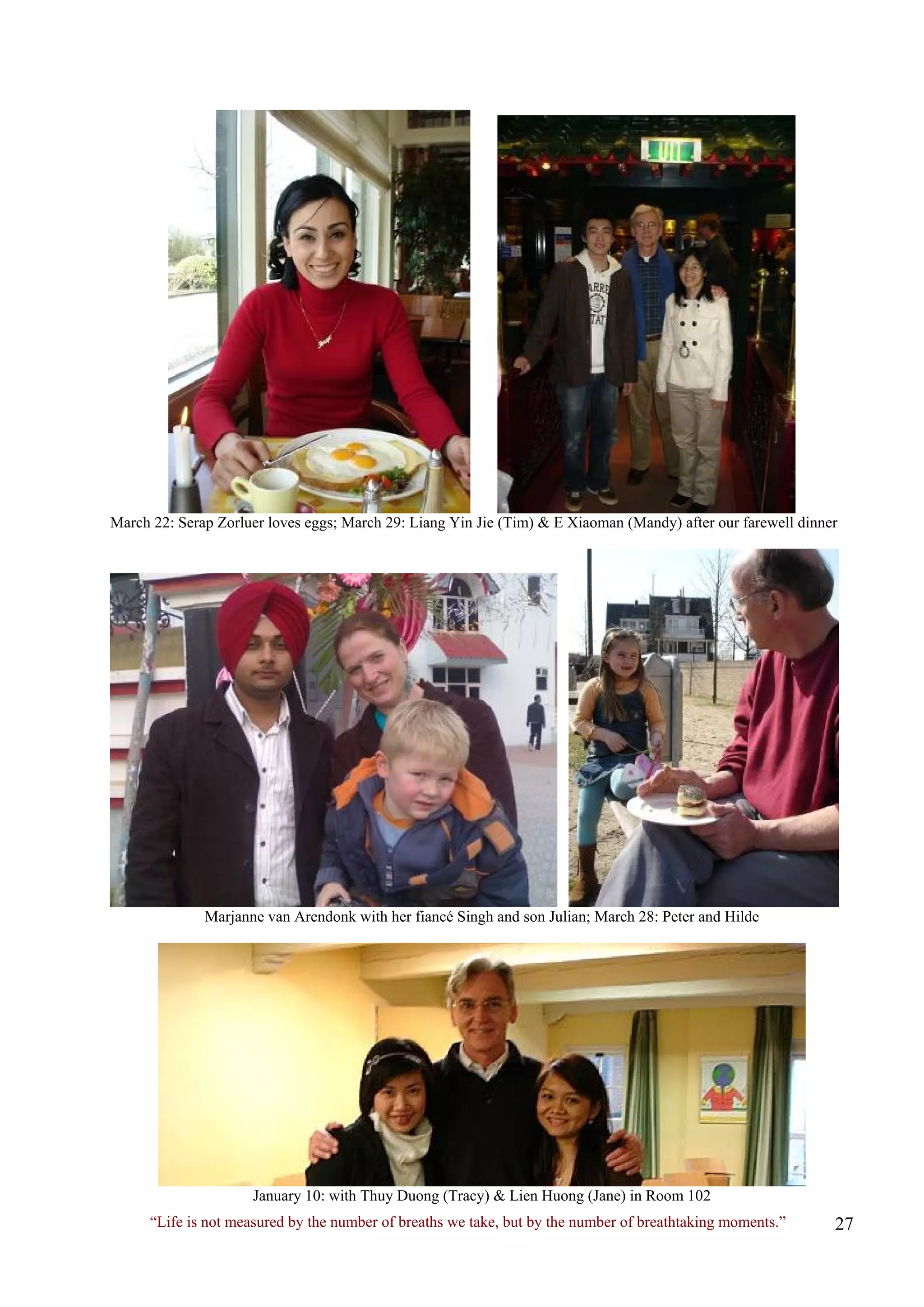March 22: Serap Zorluer loves eggs; March 29: Liang Yin Jie (Tim) & E Xiaoman (Mandy) after our farewell dinner 
Marjanne van Arendonk with her fiancé Singh and son Julian; March 28: Peter and Hilde 
January 10: with Thuy Duong (Tracy) & Lien Huong (Jane) in Room 102 
“Life is not measured by the number of breaths we take, but by the number of breathtaking moments.”  