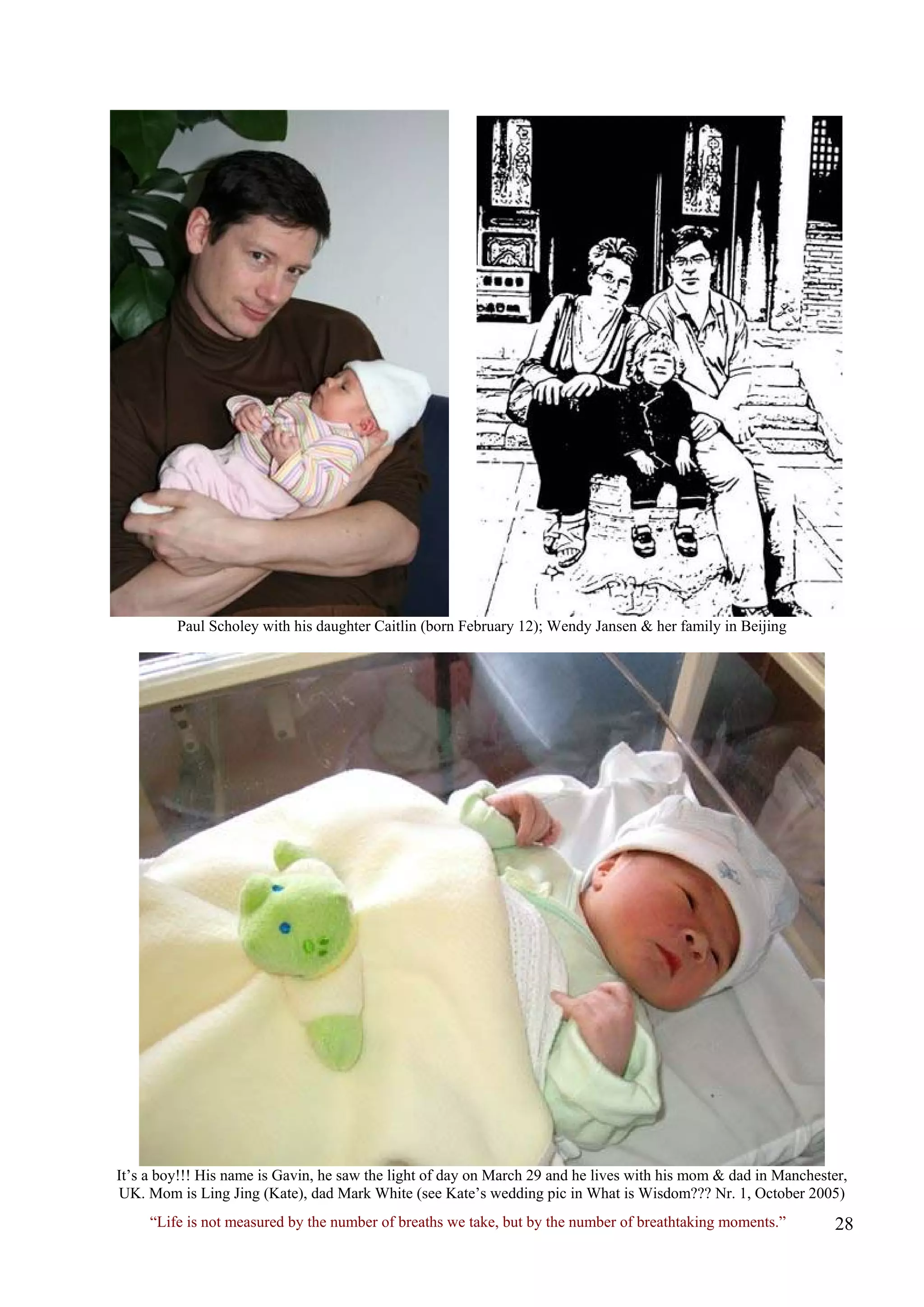 Paul Scholey with his daughter Caitlin (born February 12); Wendy Jansen & her family in Beijing 
It’s a boy!!! His name is Gavin, he saw the light of day on March 29 and he lives with his mom & dad in Manchester, UK. Mom is Ling Jing (Kate), dad Mark White (see Kate’s wedding pic in What is Wisdom??? Nr. 1, October 2005) 
“Life is not measured by the number of breaths we take, but by the number of breathtaking moments.”  