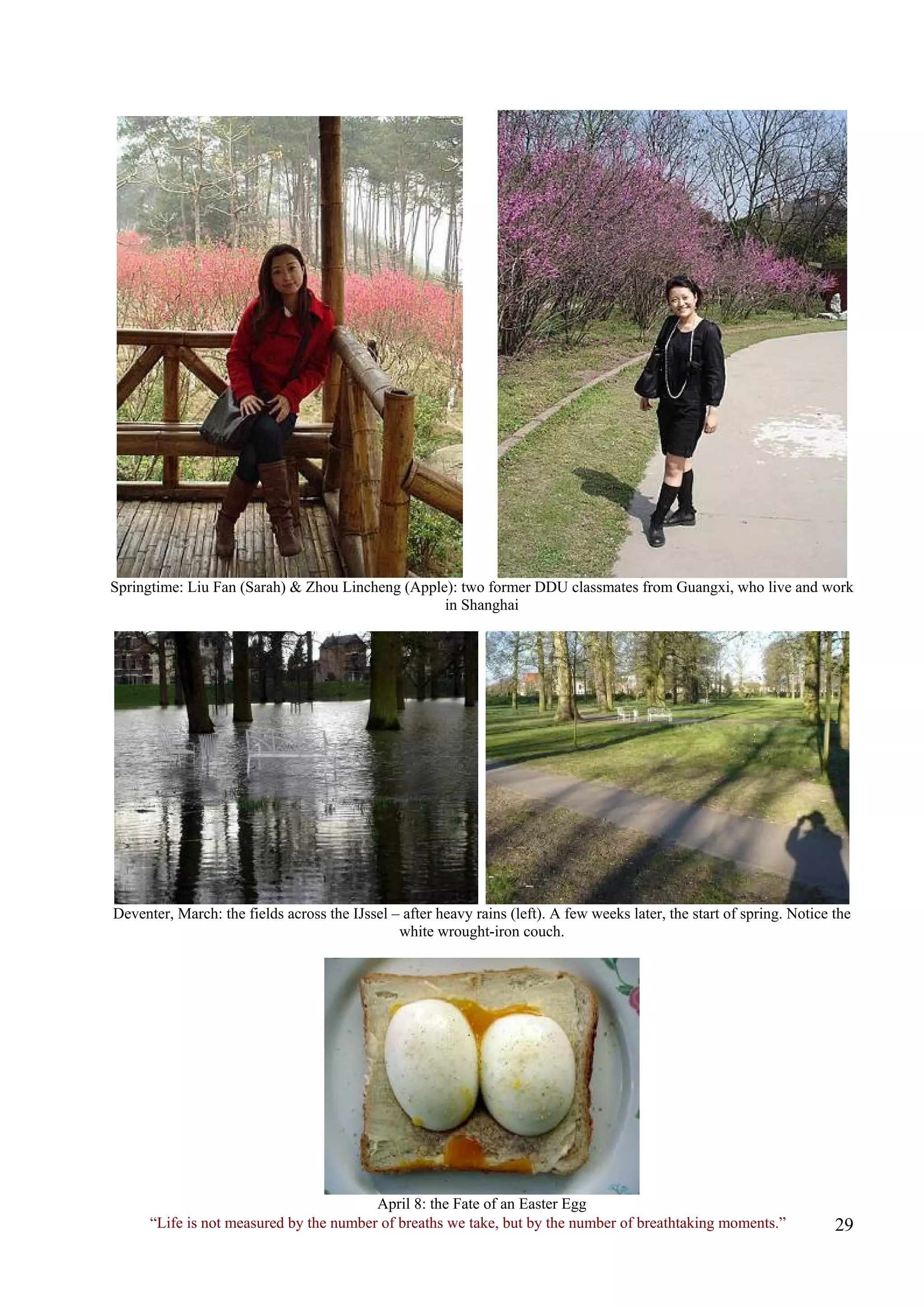 Springtime: Liu Fan (Sarah) & Zhou Lincheng (Apple): two former DDU classmates from Guangxi, who live and work in Shanghai 
Deventer, March: the fields across the IJssel – after heavy rains (left). A few weeks later, the start of spring. Notice the white wrought-iron couch. 
“Life is not measured by the number of breaths we take, but by the number of breathtaking moments.” 
April 8: the Fate of an Easter Egg  