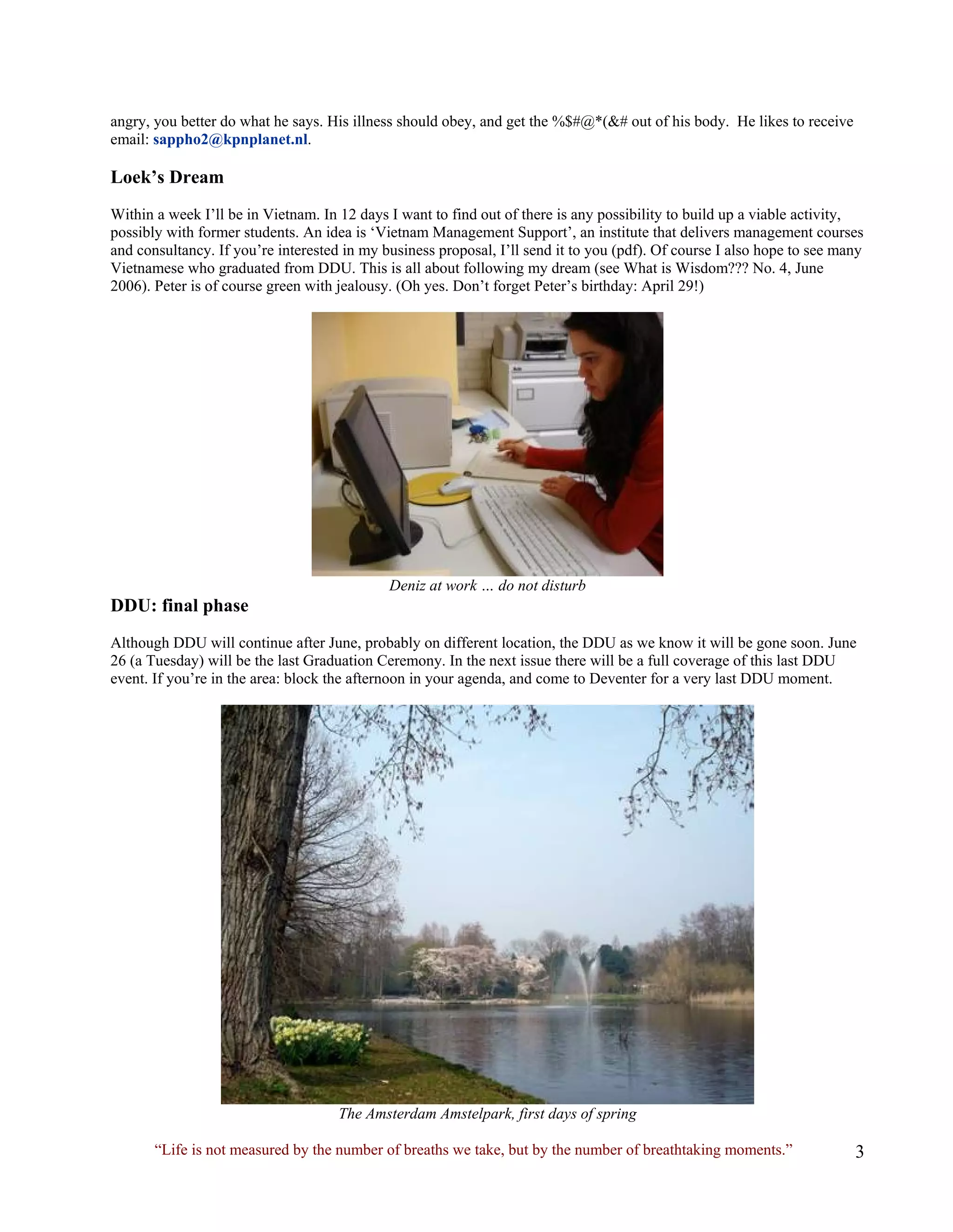 angry, you better do what he says. His illness should obey, and get the %$#@*(&# out of his body. He likes to receive email: sappho2@kpnplanet.nl. 
Loek’s Dream 
Within a week I’ll be in Vietnam. In 12 days I want to find out of there is any possibility to build up a viable activity, possibly with former students. An idea is ‘Vietnam Management Support’, an institute that delivers management courses and consultancy. If you’re interested in my business proposal, I’ll send it to you (pdf). Of course I also hope to see many Vietnamese who graduated from DDU. This is all about following my dream (see What is Wisdom??? No. 4, June 2006). Peter is of course green with jealousy. (Oh yes. Don’t forget Peter’s birthday: April 29!) 
Deniz at work … do not disturb 
DDU: final phase 
Although DDU will continue after June, probably on different location, the DDU as we know it will be gone soon. June 26 (a Tuesday) will be the last Graduation Ceremony. In the next issue there will be a full coverage of this last DDU event. If you’re in the area: block the afternoon in your agenda, and come to Deventer for a very last DDU moment. 
The Amsterdam Amstelpark, first days of spring 
“Life is not measured by the number of breaths we take, but by the number of breathtaking moments.”  