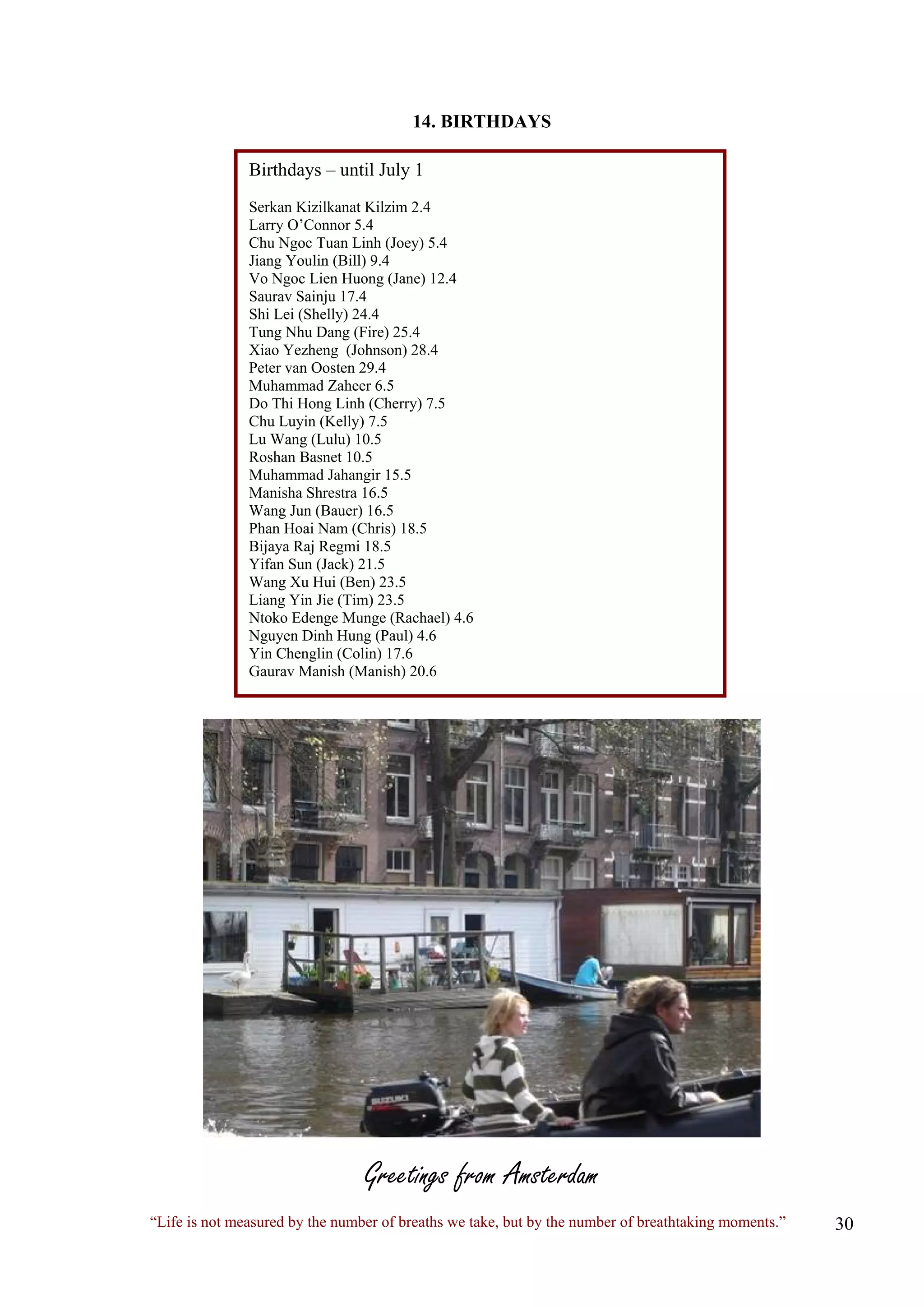 14. BIRTHDAYS Birthdays – until July 1 Serkan Kizilkanat Kilzim 2.4 Larry O’Connor 5.4 Chu Ngoc Tuan Linh (Joey) 5.4 Jiang Youlin (Bill) 9.4 Vo Ngoc Lien Huong (Jane) 12.4 Saurav Sainju 17.4 Shi Lei (Shelly) 24.4 Tung Nhu Dang (Fire) 25.4 Xiao Yezheng (Johnson) 28.4 Peter van Oosten 29.4 Muhammad Zaheer 6.5 Do Thi Hong Linh (Cherry) 7.5 Chu Luyin (Kelly) 7.5 Lu Wang (Lulu) 10.5 Roshan Basnet 10.5 Muhammad Jahangir 15.5 Manisha Shrestra 16.5 Wang Jun (Bauer) 16.5 Phan Hoai Nam (Chris) 18.5 Bijaya Raj Regmi 18.5 Yifan Sun (Jack) 21.5 Wang Xu Hui (Ben) 23.5 Liang Yin Jie (Tim) 23.5 Ntoko Edenge Munge (Rachael) 4.6 Nguyen Dinh Hung (Paul) 4.6 Yin Chenglin (Colin) 17.6 Gaurav Manish (Manish) 20.6 
Greetings from Amsterdam 
“Life is not measured by the number of breaths we take, but by the number of breathtaking moments.”  