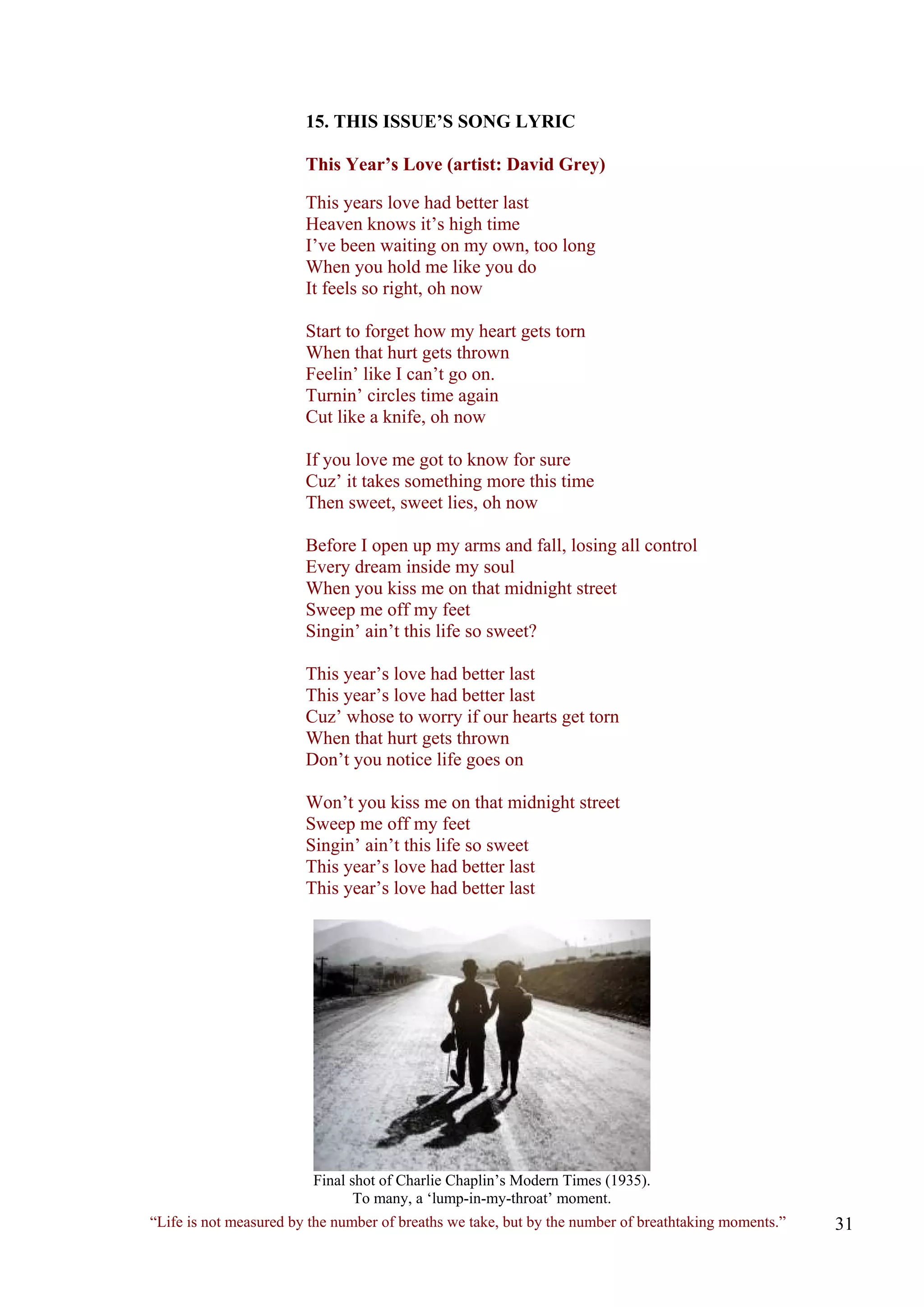 15. THIS ISSUE’S SONG LYRIC 
This Year’s Love (artist: David Grey) 
This years love had better last Heaven knows it’s high time I’ve been waiting on my own, too long When you hold me like you do It feels so right, oh now 
Start to forget how my heart gets torn When that hurt gets thrown Feelin’ like I can’t go on. Turnin’ circles time again Cut like a knife, oh now 
If you love me got to know for sure Cuz’ it takes something more this time Then sweet, sweet lies, oh now 
Before I open up my arms and fall, losing all control Every dream inside my soul When you kiss me on that midnight street Sweep me off my feet Singin’ ain’t this life so sweet? 
This year’s love had better last This year’s love had better last Cuz’ whose to worry if our hearts get torn When that hurt gets thrown Don’t you notice life goes on 
Won’t you kiss me on that midnight street Sweep me off my feet Singin’ ain’t this life so sweet This year’s love had better last 
This year’s love had better last 
Final shot of Charlie Chaplin’s Modern Times (1935). 
To many, a ‘lump-in-my-throat’ moment. 
“Life is not measured by the number of breaths we take, but by the number of breathtaking moments.”  