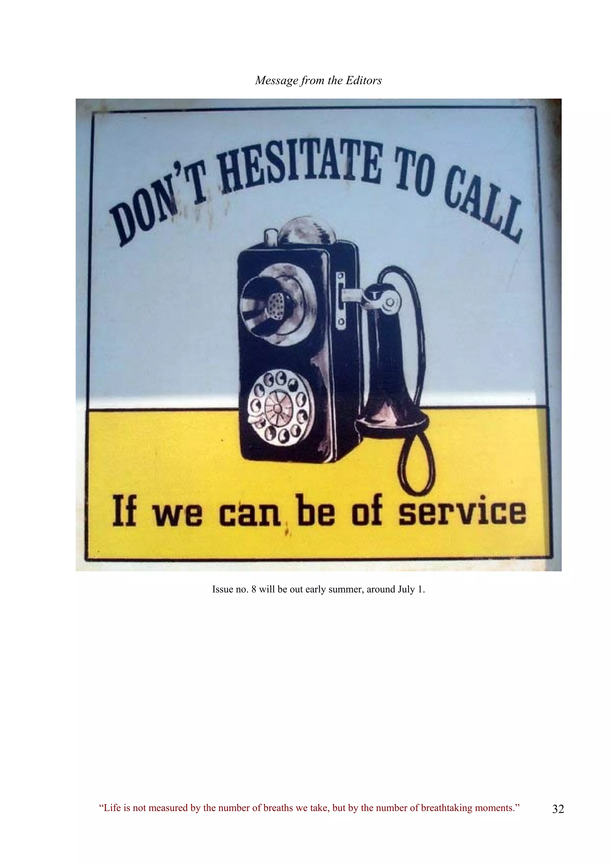 Message from the Editors 
Issue no. 8 will be out early summer, around July 1. 
“Life is not measured by the number of breaths we take, but by the number of breathtaking moments.” 