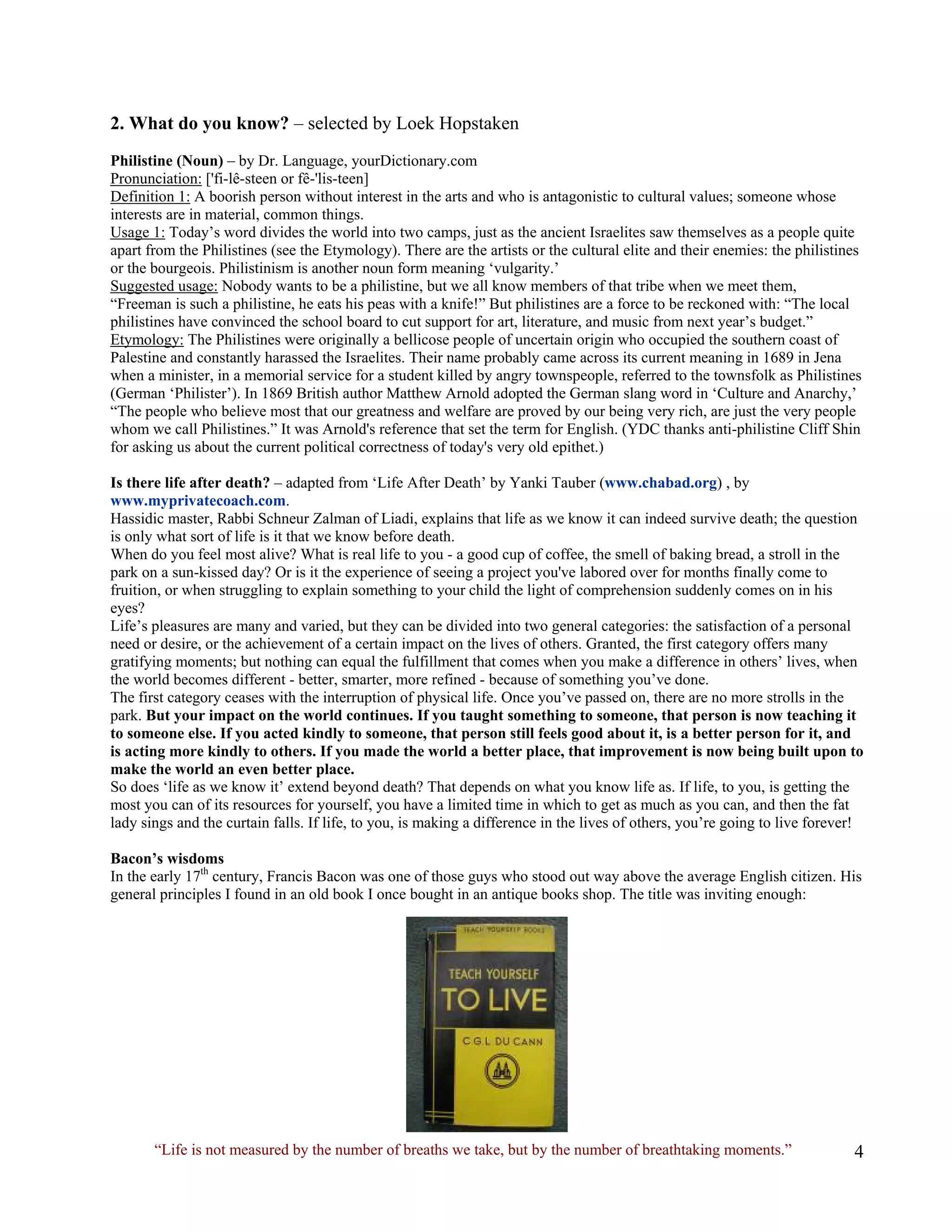 2. What do you know? – selected by Loek Hopstaken 
Philistine (Noun) – by Dr. Language, yourDictionary.com 
Pronunciation: ['fi-lê-steen or fê-'lis-teen] 
Definition 1: A boorish person without interest in the arts and who is antagonistic to cultural values; someone whose interests are in material, common things. 
Usage 1: Today’s word divides the world into two camps, just as the ancient Israelites saw themselves as a people quite apart from the Philistines (see the Etymology). There are the artists or the cultural elite and their enemies: the philistines or the bourgeois. Philistinism is another noun form meaning ‘vulgarity.’ 
Suggested usage: Nobody wants to be a philistine, but we all know members of that tribe when we meet them, 
“Freeman is such a philistine, he eats his peas with a knife!” But philistines are a force to be reckoned with: “The local philistines have convinced the school board to cut support for art, literature, and music from next year’s budget.” 
Etymology: The Philistines were originally a bellicose people of uncertain origin who occupied the southern coast of Palestine and constantly harassed the Israelites. Their name probably came across its current meaning in 1689 in Jena when a minister, in a memorial service for a student killed by angry townspeople, referred to the townsfolk as Philistines (German ‘Philister’). In 1869 British author Matthew Arnold adopted the German slang word in ‘Culture and Anarchy,’ “The people who believe most that our greatness and welfare are proved by our being very rich, are just the very people whom we call Philistines.” It was Arnold's reference that set the term for English. (YDC thanks anti-philistine Cliff Shin for asking us about the current political correctness of today's very old epithet.) 
Is there life after death? – adapted from ‘Life After Death’ by Yanki Tauber (www.chabad.org) , by www.myprivatecoach.com. 
Hassidic master, Rabbi Schneur Zalman of Liadi, explains that life as we know it can indeed survive death; the question is only what sort of life is it that we know before death. 
When do you feel most alive? What is real life to you - a good cup of coffee, the smell of baking bread, a stroll in the park on a sun-kissed day? Or is it the experience of seeing a project you've labored over for months finally come to fruition, or when struggling to explain something to your child the light of comprehension suddenly comes on in his eyes? 
Life’s pleasures are many and varied, but they can be divided into two general categories: the satisfaction of a personal need or desire, or the achievement of a certain impact on the lives of others. Granted, the first category offers many gratifying moments; but nothing can equal the fulfillment that comes when you make a difference in others’ lives, when the world becomes different - better, smarter, more refined - because of something you’ve done. 
The first category ceases with the interruption of physical life. Once you’ve passed on, there are no more strolls in the park. But your impact on the world continues. If you taught something to someone, that person is now teaching it to someone else. If you acted kindly to someone, that person still feels good about it, is a better person for it, and is acting more kindly to others. If you made the world a better place, that improvement is now being built upon to make the world an even better place. 
So does ‘life as we know it’ extend beyond death? That depends on what you know life as. If life, to you, is getting the most you can of its resources for yourself, you have a limited time in which to get as much as you can, and then the fat lady sings and the curtain falls. If life, to you, is making a difference in the lives of others, you’re going to live forever! 
Bacon’s wisdoms 
In the early 17th century, Francis Bacon was one of those guys who stood out way above the average English citizen. His general principles I found in an old book I once bought in an antique books shop. The title was inviting enough: 
“Life is not measured by the number of breaths we take, but by the number of breathtaking moments.”  