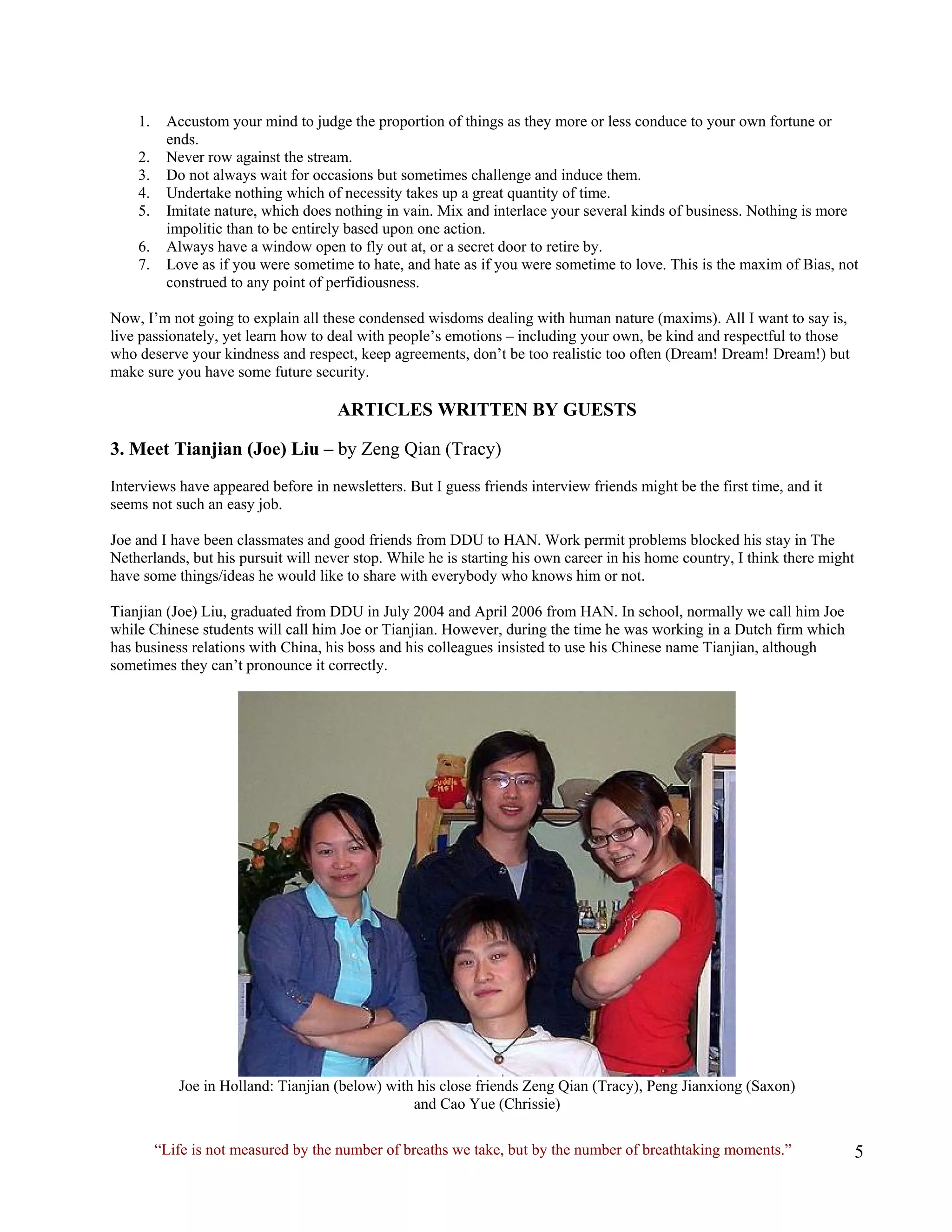 1. Accustom your mind to judge the proportion of things as they more or less conduce to your own fortune or ends. 
2. Never row against the stream. 
3. Do not always wait for occasions but sometimes challenge and induce them. 
4. Undertake nothing which of necessity takes up a great quantity of time. 
5. Imitate nature, which does nothing in vain. Mix and interlace your several kinds of business. Nothing is more impolitic than to be entirely based upon one action. 
6. Always have a window open to fly out at, or a secret door to retire by. 
7. Love as if you were sometime to hate, and hate as if you were sometime to love. This is the maxim of Bias, not construed to any point of perfidiousness. 
Now, I’m not going to explain all these condensed wisdoms dealing with human nature (maxims). All I want to say is, live passionately, yet learn how to deal with people’s emotions – including your own, be kind and respectful to those who deserve your kindness and respect, keep agreements, don’t be too realistic too often (Dream! Dream! Dream!) but make sure you have some future security. 
ARTICLES WRITTEN BY GUESTS 
3. Meet Tianjian (Joe) Liu – by Zeng Qian (Tracy) 
Interviews have appeared before in newsletters. But I guess friends interview friends might be the first time, and it seems not such an easy job. 
Joe and I have been classmates and good friends from DDU to HAN. Work permit problems blocked his stay in The Netherlands, but his pursuit will never stop. While he is starting his own career in his home country, I think there might have some things/ideas he would like to share with everybody who knows him or not. 
Tianjian (Joe) Liu, graduated from DDU in July 2004 and April 2006 from HAN. In school, normally we call him Joe while Chinese students will call him Joe or Tianjian. However, during the time he was working in a Dutch firm which has business relations with China, his boss and his colleagues insisted to use his Chinese name Tianjian, although sometimes they can’t pronounce it correctly. 
Joe in Holland: Tianjian (below) with his close friends Zeng Qian (Tracy), Peng Jianxiong (Saxon) 
and Cao Yue (Chrissie) 
“Life is not measured by the number of breaths we take, but by the number of breathtaking moments.”  