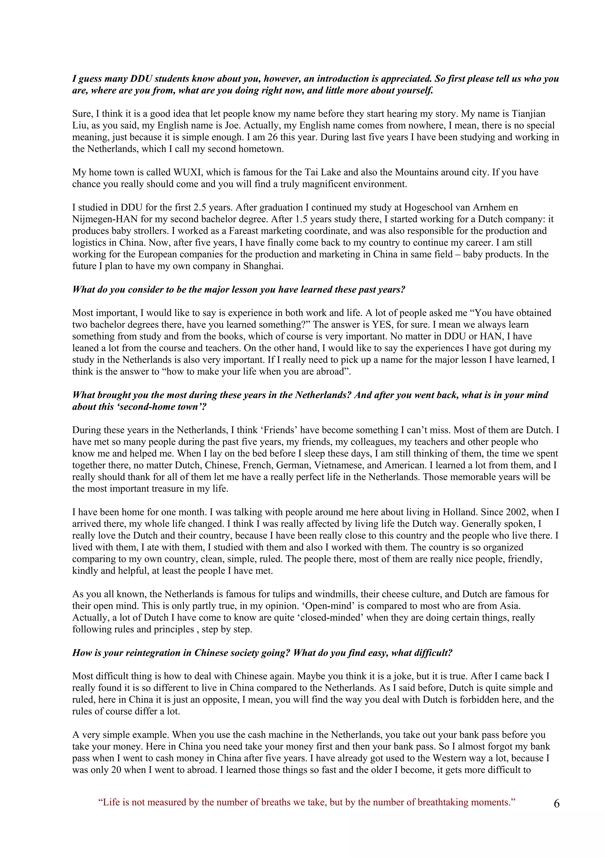 “Life is not measured by the number of breaths we take, but by the number of breathtaking moments.” 
I guess many DDU students know about you, however, an introduction is appreciated. So first please tell us who you are, where are you from, what are you doing right now, and little more about yourself. 
Sure, I think it is a good idea that let people know my name before they start hearing my story. My name is Tianjian Liu, as you said, my English name is Joe. Actually, my English name comes from nowhere, I mean, there is no special meaning, just because it is simple enough. I am 26 this year. During last five years I have been studying and working in the Netherlands, which I call my second hometown. 
My home town is called WUXI, which is famous for the Tai Lake and also the Mountains around city. If you have chance you really should come and you will find a truly magnificent environment. 
I studied in DDU for the first 2.5 years. After graduation I continued my study at Hogeschool van Arnhem en Nijmegen-HAN for my second bachelor degree. After 1.5 years study there, I started working for a Dutch company: it produces baby strollers. I worked as a Fareast marketing coordinate, and was also responsible for the production and logistics in China. Now, after five years, I have finally come back to my country to continue my career. I am still working for the European companies for the production and marketing in China in same field – baby products. In the future I plan to have my own company in Shanghai. 
What do you consider to be the major lesson you have learned these past years? 
Most important, I would like to say is experience in both work and life. A lot of people asked me “You have obtained two bachelor degrees there, have you learned something?” The answer is YES, for sure. I mean we always learn something from study and from the books, which of course is very important. No matter in DDU or HAN, I have leaned a lot from the course and teachers. On the other hand, I would like to say the experiences I have got during my study in the Netherlands is also very important. If I really need to pick up a name for the major lesson I have learned, I think is the answer to “how to make your life when you are abroad”. 
What brought you the most during these years in the Netherlands? And after you went back, what is in your mind about this ‘second-home town’? 
During these years in the Netherlands, I think ‘Friends’ have become something I can’t miss. Most of them are Dutch. I have met so many people during the past five years, my friends, my colleagues, my teachers and other people who know me and helped me. When I lay on the bed before I sleep these days, I am still thinking of them, the time we spent together there, no matter Dutch, Chinese, French, German, Vietnamese, and American. I learned a lot from them, and I really should thank for all of them let me have a really perfect life in the Netherlands. Those memorable years will be the most important treasure in my life. 
I have been home for one month. I was talking with people around me here about living in Holland. Since 2002, when I arrived there, my whole life changed. I think I was really affected by living life the Dutch way. Generally spoken, I really love the Dutch and their country, because I have been really close to this country and the people who live there. I lived with them, I ate with them, I studied with them and also I worked with them. The country is so organized comparing to my own country, clean, simple, ruled. The people there, most of them are really nice people, friendly, kindly and helpful, at least the people I have met. 
As you all known, the Netherlands is famous for tulips and windmills, their cheese culture, and Dutch are famous for their open mind. This is only partly true, in my opinion. ‘Open-mind’ is compared to most who are from Asia. Actually, a lot of Dutch I have come to know are quite ‘closed-minded’ when they are doing certain things, really following rules and principles , step by step. 
How is your reintegration in Chinese society going? What do you find easy, what difficult? 
Most difficult thing is how to deal with Chinese again. Maybe you think it is a joke, but it is true. After I came back I really found it is so different to live in China compared to the Netherlands. As I said before, Dutch is quite simple and ruled, here in China it is just an opposite, I mean, you will find the way you deal with Dutch is forbidden here, and the rules of course differ a lot. 
A very simple example. When you use the cash machine in the Netherlands, you take out your bank pass before you take your money. Here in China you need take your money first and then your bank pass. So I almost forgot my bank pass when I went to cash money in China after five years. I have already got used to the Western way a lot, because I was only 20 when I went to abroad. I learned those things so fast and the older I become, it gets more difficult to  