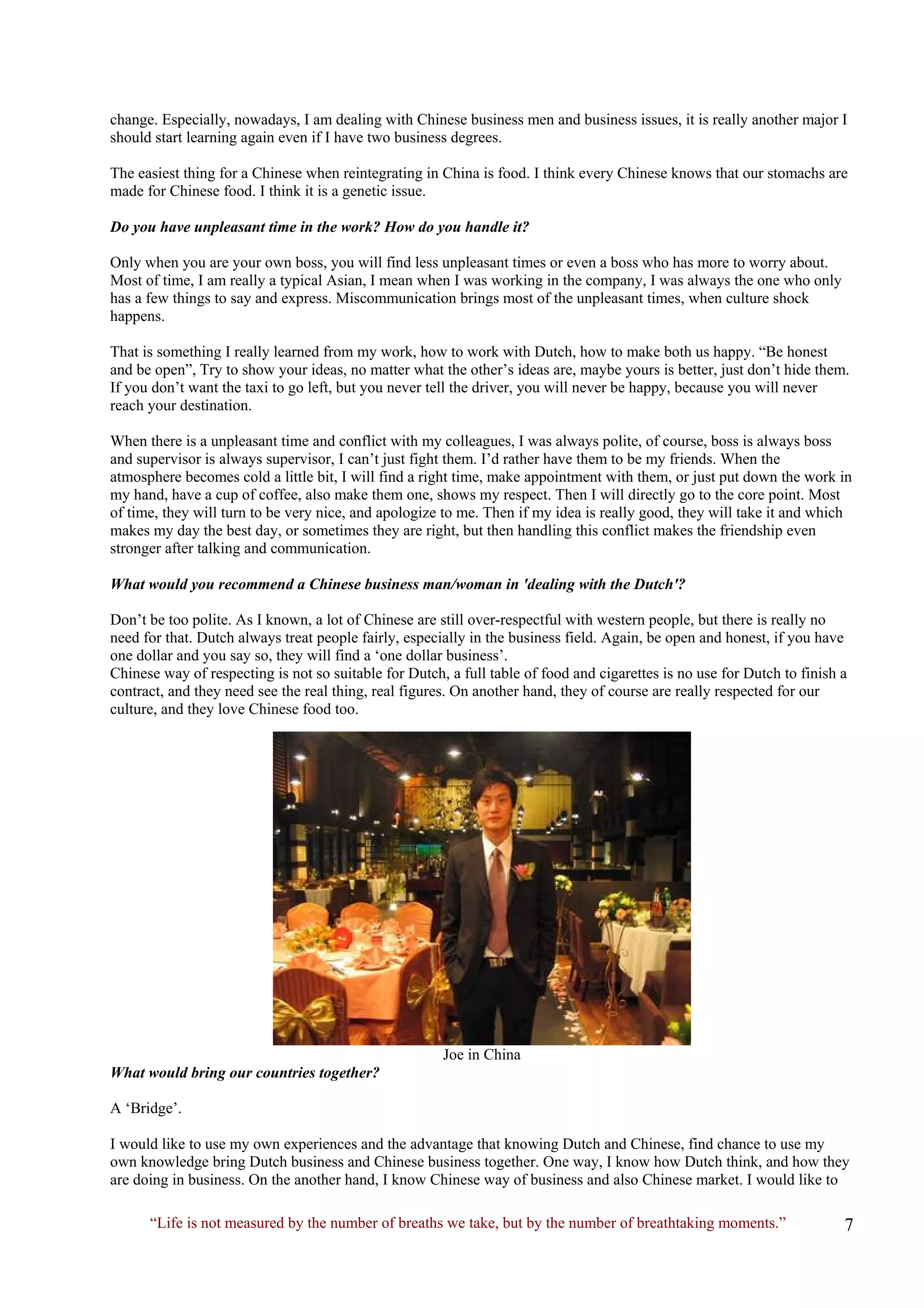 change. Especially, nowadays, I am dealing with Chinese business men and business issues, it is really another major I should start learning again even if I have two business degrees. 
The easiest thing for a Chinese when reintegrating in China is food. I think every Chinese knows that our stomachs are made for Chinese food. I think it is a genetic issue. 
Do you have unpleasant time in the work? How do you handle it? 
Only when you are your own boss, you will find less unpleasant times or even a boss who has more to worry about. Most of time, I am really a typical Asian, I mean when I was working in the company, I was always the one who only has a few things to say and express. Miscommunication brings most of the unpleasant times, when culture shock happens. 
That is something I really learned from my work, how to work with Dutch, how to make both us happy. “Be honest and be open”, Try to show your ideas, no matter what the other’s ideas are, maybe yours is better, just don’t hide them. If you don’t want the taxi to go left, but you never tell the driver, you will never be happy, because you will never reach your destination. 
When there is a unpleasant time and conflict with my colleagues, I was always polite, of course, boss is always boss and supervisor is always supervisor, I can’t just fight them. I’d rather have them to be my friends. When the atmosphere becomes cold a little bit, I will find a right time, make appointment with them, or just put down the work in my hand, have a cup of coffee, also make them one, shows my respect. Then I will directly go to the core point. Most of time, they will turn to be very nice, and apologize to me. Then if my idea is really good, they will take it and which makes my day the best day, or sometimes they are right, but then handling this conflict makes the friendship even stronger after talking and communication. 
What would you recommend a Chinese business man/woman in 'dealing with the Dutch'? 
Don’t be too polite. As I known, a lot of Chinese are still over-respectful with western people, but there is really no need for that. Dutch always treat people fairly, especially in the business field. Again, be open and honest, if you have one dollar and you say so, they will find a ‘one dollar business’. 
Chinese way of respecting is not so suitable for Dutch, a full table of food and cigarettes is no use for Dutch to finish a contract, and they need see the real thing, real figures. On another hand, they of course are really respected for our culture, and they love Chinese food too. 
Joe in China 
What would bring our countries together? 
A ‘Bridge’. 
I would like to use my own experiences and the advantage that knowing Dutch and Chinese, find chance to use my own knowledge bring Dutch business and Chinese business together. One way, I know how Dutch think, and how they are doing in business. On the another hand, I know Chinese way of business and also Chinese market. I would like to 
“Life is not measured by the number of breaths we take, but by the number of breathtaking moments.”  
