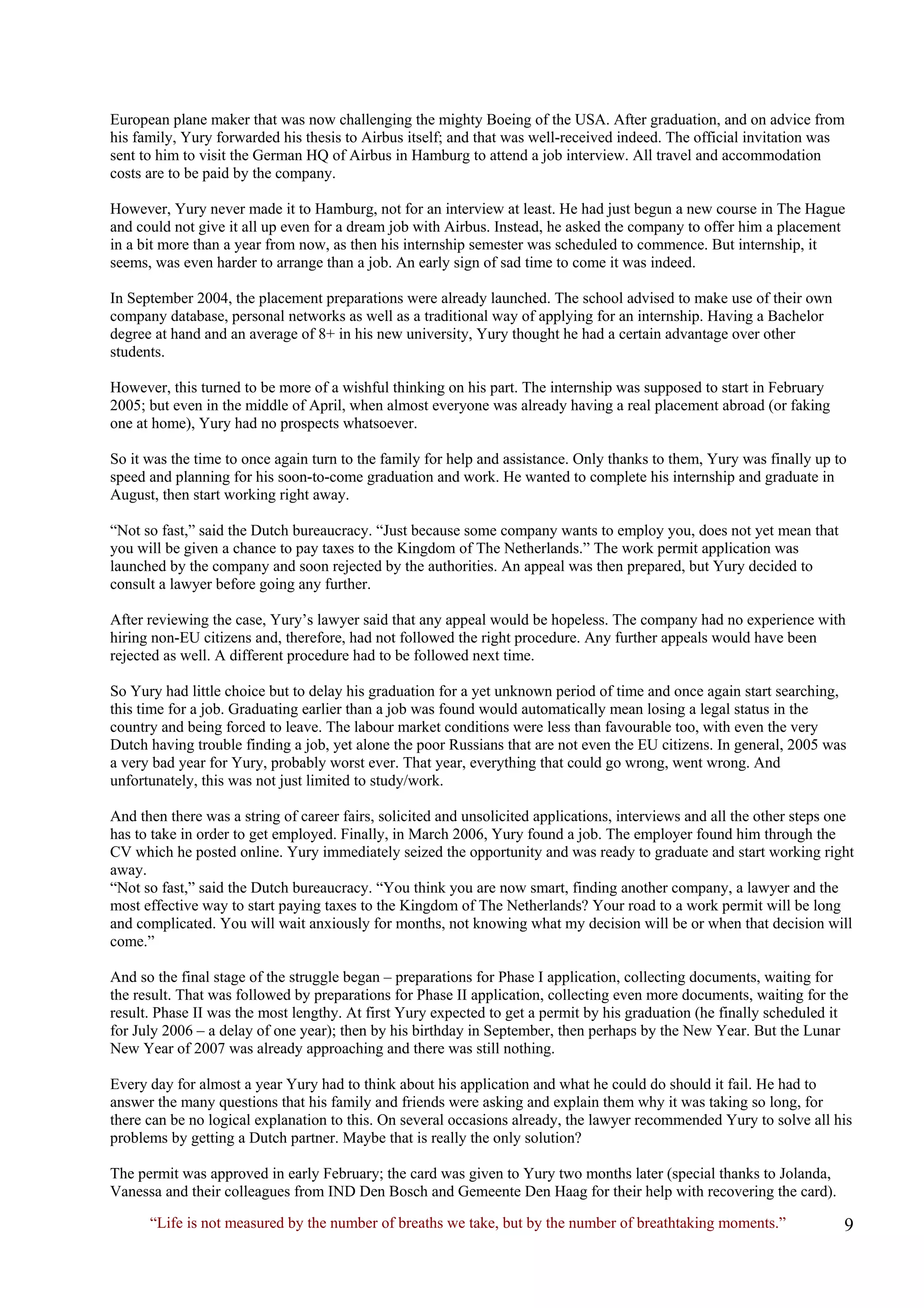 “Life is not measured by the number of breaths we take, but by the number of breathtaking moments.” 
European plane maker that was now challenging the mighty Boeing of the USA. After graduation, and on advice from his family, Yury forwarded his thesis to Airbus itself; and that was well-received indeed. The official invitation was sent to him to visit the German HQ of Airbus in Hamburg to attend a job interview. All travel and accommodation costs are to be paid by the company. 
However, Yury never made it to Hamburg, not for an interview at least. He had just begun a new course in The Hague and could not give it all up even for a dream job with Airbus. Instead, he asked the company to offer him a placement in a bit more than a year from now, as then his internship semester was scheduled to commence. But internship, it seems, was even harder to arrange than a job. An early sign of sad time to come it was indeed. 
In September 2004, the placement preparations were already launched. The school advised to make use of their own company database, personal networks as well as a traditional way of applying for an internship. Having a Bachelor degree at hand and an average of 8+ in his new university, Yury thought he had a certain advantage over other students. 
However, this turned to be more of a wishful thinking on his part. The internship was supposed to start in February 2005; but even in the middle of April, when almost everyone was already having a real placement abroad (or faking one at home), Yury had no prospects whatsoever. 
So it was the time to once again turn to the family for help and assistance. Only thanks to them, Yury was finally up to speed and planning for his soon-to-come graduation and work. He wanted to complete his internship and graduate in August, then start working right away. 
“Not so fast,” said the Dutch bureaucracy. “Just because some company wants to employ you, does not yet mean that you will be given a chance to pay taxes to the Kingdom of The Netherlands.” The work permit application was launched by the company and soon rejected by the authorities. An appeal was then prepared, but Yury decided to consult a lawyer before going any further. 
After reviewing the case, Yury’s lawyer said that any appeal would be hopeless. The company had no experience with hiring non-EU citizens and, therefore, had not followed the right procedure. Any further appeals would have been rejected as well. A different procedure had to be followed next time. 
So Yury had little choice but to delay his graduation for a yet unknown period of time and once again start searching, this time for a job. Graduating earlier than a job was found would automatically mean losing a legal status in the country and being forced to leave. The labour market conditions were less than favourable too, with even the very Dutch having trouble finding a job, yet alone the poor Russians that are not even the EU citizens. In general, 2005 was a very bad year for Yury, probably worst ever. That year, everything that could go wrong, went wrong. And unfortunately, this was not just limited to study/work. 
And then there was a string of career fairs, solicited and unsolicited applications, interviews and all the other steps one has to take in order to get employed. Finally, in March 2006, Yury found a job. The employer found him through the CV which he posted online. Yury immediately seized the opportunity and was ready to graduate and start working right away. 
“Not so fast,” said the Dutch bureaucracy. “You think you are now smart, finding another company, a lawyer and the most effective way to start paying taxes to the Kingdom of The Netherlands? Your road to a work permit will be long and complicated. You will wait anxiously for months, not knowing what my decision will be or when that decision will come.” 
And so the final stage of the struggle began – preparations for Phase I application, collecting documents, waiting for the result. That was followed by preparations for Phase II application, collecting even more documents, waiting for the result. Phase II was the most lengthy. At first Yury expected to get a permit by his graduation (he finally scheduled it for July 2006 – a delay of one year); then by his birthday in September, then perhaps by the New Year. But the Lunar New Year of 2007 was already approaching and there was still nothing. 
Every day for almost a year Yury had to think about his application and what he could do should it fail. He had to answer the many questions that his family and friends were asking and explain them why it was taking so long, for there can be no logical explanation to this. On several occasions already, the lawyer recommended Yury to solve all his problems by getting a Dutch partner. Maybe that is really the only solution? 
The permit was approved in early February; the card was given to Yury two months later (special thanks to Jolanda, Vanessa and their colleagues from IND Den Bosch and Gemeente Den Haag for their help with recovering the card).  