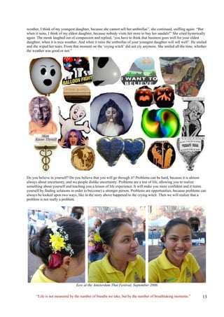 weather, I think of my youngest daughter, because she cannot sell her umbrellas”, she continued, sniffing again. “But when it rains, I think of my eldest daughter, because nobody visits her store to buy her sandals!” She cried hysterically again. The monk laughed out of compassion and replied, ‘you have to think that business goes well for your eldest daughter, when it is nice weather. And when it rains the umbrellas of your youngest daughter will sell well”. He smiled and she wiped her tears. From that moment on the ‘crying witch’ did not cry anymore. She smiled all the time, whether the weather was good or not.” 
Do you believe in yourself? Do you believe that you will go through it? Problems can be hard, because it is almost always about uncertainty, and we people dislike uncertainty. Problems are a test of life, allowing you to realize something about yourself and teaching you a lesson of life experience. It will make you more confident and it trains yourself by finding solutions in order to be(come) a stronger person. Problems are opportunities, because problems can always be looked upon two ways, like in the story above happened to the crying witch. Then we will realize that a problem is not really a problem. 
Eew at the Amsterdam Thai Festival, September 2006 
“Life is not measured by the number of breaths we take, but by the number of breathtaking moments.”  