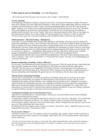 “Life is not measured by the number of breaths we take, but by the number of breathtaking moments.” 
9. How (not) to survive friendship – by Loek Hopstaken 
“Surround yourself with only people who are going to lift you higher.” Oprah Winfrey 
Twenty something 
In the beginning, I though this would be a long and serious article. Time pressure forced me to rethink. The result: a short article. Because every time I think about friendship, it comes down to three simple things: affection, sharing and exchange. And if those three are in place, respect, trust and understanding follow suit. In my life I have met many people. ‘Meeting’ to me means, having a real communication going for more than just once. How many? Thousands. That’s what happens in my profession. And friendships? I mean the real ones, the lasting ones? 20 something is probably close to the truth. Sure, we call ‘friends’ those who we share great memories with. When we meet again, we talk about the good old days. Or we share a hobby. We may go separate ways, but once in a while we meet and continue having a good time. A strong mutual liking, a fine and pleasant balance between giving and taking. 
Misinterpretation – Misunderstanding – Misjudgment 
In my time, I’ve seen friendships start, flourish, falter, diminish, or end abruptly. Sometimes a form of carelessness entered the relationship, or worse: a form of betrayal, little and big lies. No one likes to admit his faults, let alone admit lying or cheating. So we have all become quite good at creating smokescreens, so we can live on for a while without being detected. The price: all the while life gets more complicated. We misinterpret our friend’s behavior, which leads to misunderstanding, and when you add those together and we disagree about the whole thing, we feel powerless. All we can do now is speak out … a misjudgment. When people are having a fight, this is what you hear: a constant barrage of misjudgments and invalidations. In mediation, we try to trace these misjudgments back to misunderstandings and before that, we inevitably find misinterpretations. And oh yes: before misinterpretations there often is a decision: “I don’t want to understand”, or “I’ll teach her/him a lesson.” Or worse. So misunderstandings are not always that innocent. 
Business relationships, friendships: is there a difference? 
No, not really. The mechanisms are exactly the same. It even gets worse. When the merger between a major bank and a major insurance company was at hand, and the Presidents of the Board were interviewed, they talked about a ‘courtship’, that may end up in an ‘engagement’ and eventual ‘marriage’. I mean those guys were tough guys, not romantic poets. So if business deals are so similar to love affairs, who am I to say that there is a difference between a business relationship, and a friendship? Ok, agreed, there are a few differences. But are those really important? 
Making friends, maintaining friendships 
All you need is communication. 10 months ago I build up a friendship, step by step. For some reason my friend suddenly quit communicating. No response to instant messages or email. It had me worried. After all, it was a friendship in-the-making, and there had been some exchanges only true friends can have. Although it is everyone’s right to terminate any relationship at any time, some explanation would have been nice. Instead, no communication – apart from an occasional exchange of politenesses. So how do you maintain a friendship? Yes, it takes TWO. Two communicate, my favorite sport: a constant giving of genuine attention and affection. It may last a lifetime, safeguards you against loneliness, and may in some cases end up in real and warm love. 
Terminating friendships: the two most destructive forces 
Apart from no communication (or: ‘incommunicado’), there are two even more effective ways to end a friendship. Both I witnessed these past five months. 
(1) Expressing a negative moral judgment about friend’s decision to start or end a love relationship. A love relationship is totally the lover’s business, no one else’s. It’s nobody’s business to agree or not agree, let alone to speak it out. Never interfere in matters of the heart. Leave lovers alone, please, always, including when they split up. It may be very sad, yet it’s their relationship. Don’t mess with it. 
(2) Starting or believing a negative rumor or gossip, even if this is ‘just for fun’. This is a stupid kid’s game, yet I see it being played by grown ups, with disastrous results. 
No one can live without it 
You know it, I know it: we can’t live without it. However, friendship is like a garden. It takes Tender Loving Care to make it flourish in all seasons, and survive all hardships. And if you do this, it is not without rewards. I don’t need to tell you which ones. 
“You do not need to be loved, not at the cost of yourself. The single relationship that is truly central and crucial in a life is the relationship to the self. Of all the people you will know in a lifetime, you are the only one you will never lose.” Jo Coudert  