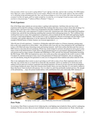 Can you name a better way to start a sping edition? I can’t. Spring is the time, and new life is starting. Two DDU babies born. Many pics, many contributions from several readers. Whatever the state of the world, whatever the state of DDU, we’re all going strong and doing quite fine. Sure, ups & downs plague us every now & then. But winter has passed, the economy is on the rise again, and I see smiles around me. Is it just me, or is it spring? It took two more weeks, yet here you have it, the picturesque 7th edition of What is Wisdom??? Enjoy it! 
Work Experience 
One of the things many students are nervous about, is getting work experience. And those who now have work experience tell me that life working is working harder than working when they were at school. I knew this all along; I’ve been a student, and I know how it feels to be encapsulated in the daily treadmill of the regular life in offices and factories. So what is this, work experience? It means to work with, communicate with, create with people from breakfast to dinner time, and all the time producing something that customers find worth paying money for. This is different from working from exam to exam, from assignment to assignment, until you finally hit the 240 credit mark and being eligible to receive a much-adored diploma. That you then have to get it validated by officials in Groningen and The Hague is just a formality, and a golden opportunity to see the impressively flat Dutch scenery from a train window. (This is an example of British humor, or better, humour; not everyone appreciates it …) 
After 40 years of work experience – I started as a Wednesday night dish washer in a Chinese restaurant, gaining many kilos as the cook wanted me try all his dishes – after all those years I can only say it has enriched my life, and helped me to have a life filled with many interesting events and learning moments. And I must confess that these past four years at DDU however, have been the most gratifying. Which may sound strange for someone who played an active part in some major events in the Dutch business world. Such as the privatization process of a government organization (Postbank, a 5 year process) and two major mergers (Postbank and NMB Bank in 1989, and later the Nationale Nederlanden becoming the ING Group, 1992). DDU has reopened my eyes to the world, just as they were opened by the world’s events in 1968. I’m almost 56, and feel connected in many ways to the generation of Chinese and Vietnamese, who are seeking their own life and identity, being the first generation to come out of a long period where tradition and culture ruled all of life. 
This is one explanation why it seems so easy to get along so well with so many of you. Peter experiences this as well. This may very well be why it’s so much fun to create this silly newsletter and it’s so sad that we’re slowly but surely ending an all-too-short era of intense cooperation and mutual inspiration. Several of you have become sons & daughters, even younger brothers & sisters. Some have become close friends. Some even more than that. It’s very hard to explain to those who haven’t been involved in this process. Yet, it is what it is, and it has profoundly touched our lives. Ok, enough of this philandering … enjoy this picture-loaded edition, with contributions from some noteworthy DDU alumnae & -i. My laptop ‘on the road’ … every Wednesday from Deventer to Rotterdam 
Peter Waite 
As you know, Peter Waite is seriously ill, he’s behaving like a real fighting man to battle his illness, and he’s undergoing treatment. We have no news. But as we say in Holland: no news is good news. And you know mr. Waite: when he gets 
“Life is not measured by the number of breaths we take, but by the number of breathtaking moments.”  