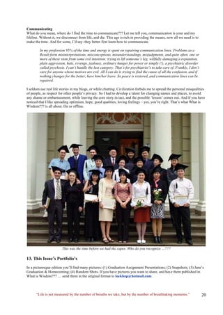 Communicating 
What do you mean, where do I find the time to communicate??? Let me tell you, communication is your and my lifeline. Without it, we disconnect from life, and die. This age is rich in providing the means, now all we need is to make the time. And for some, I’d say: they better first learn how to communicate. 
In my profession 95% of the time and energy is spent on repairing communication lines. Problems as a 
Result form misinterpretations, misconceptions, misunderstandings, misjudgments, and quite often, one or 
more of these stem from some evil intention: trying to lift someone’s leg, willfully damaging a reputation, 
plain aggression, hate, revenge, jealousy, ordinary hunger for power or simply (!), a psychiatric disorder 
called psychosis. I can’t handle the last category. That’s for psychiatrist’s to take care of. Frankly, I don’t 
care for anyone whose motives are evil. All I can do is trying to find the cause of all the confusion, and if 
nothing changes for the better, have him/her leave. So peace is restored, and communication lines can be 
repaired. 
I seldom use real life stories in my blogs, or while chatting. Civilization forbids me to spread the personal misqualities of people, as respect for other people’s privacy. So I had to develop a talent for changing names and places, to avoid any shame or embarrassment, while leaving the core story in tact, and the possible ‘lesson’ comes out. And if you have noticed that I like spreading optimism, hope, good qualities, loving feelings – yes, you’re right. That’s what What is Wisdom??? is all about. On or offline. 
This was the time before we had the capes. Who do you recognize …??? 
13. This Issue’s Portfolio’s 
In a picturesque edition you’ll find many pictures: (1) Graduation Assignment Presentations; (2) Snapshots; (3) Jane’s Graduation & Homecoming; (4) Random Shots. If you have pictures you want to share, and have them published in What is Wisdom??? … send them in the original format to loekhop@hotmail.com. 
“Life is not measured by the number of breaths we take, but by the number of breathtaking moments.”  