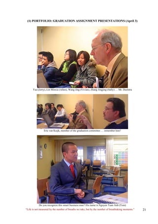 (1) PORTFOLIO: GRADUATION ASSIGNMENT PRESENTATIONS (April 3) 
Yao (Jerry), Lin Minxia (Allen), Wang Jing (Vivian), Zhang Jingjing (Sally) … Mr. Deelstra 
Eric van Kuijk, member of the graduation committee … remember him? 
Do you recognize this smart business man? His name is Nguyen Tuan Anh (Tom) 
“Life is not measured by the number of breaths we take, but by the number of breathtaking moments.”  