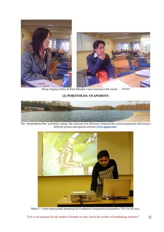 Zhang Jingjing (Sally) & Rana Bahadur Lama listening to the results …. PASS! 
(2) PORTFOLIO: SNAPSHOTS 
The ‘Amsterdamse Bos’ just before spring. My associate Eric Snissaert composed this unusual panorama shot using 6 different pictures and special software (www.ptgui.com). 
March 7: Tirtha Nath Kandel preparing his Graduation Assignment presentation. TN’s in UK now. 
“Life is not measured by the number of breaths we take, but by the number of breathtaking moments.”  