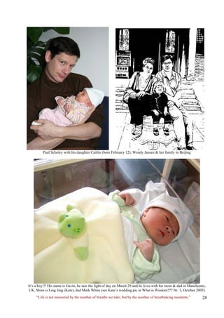 Paul Scholey with his daughter Caitlin (born February 12); Wendy Jansen & her family in Beijing 
It’s a boy!!! His name is Gavin, he saw the light of day on March 29 and he lives with his mom & dad in Manchester, UK. Mom is Ling Jing (Kate), dad Mark White (see Kate’s wedding pic in What is Wisdom??? Nr. 1, October 2005) 
“Life is not measured by the number of breaths we take, but by the number of breathtaking moments.”  