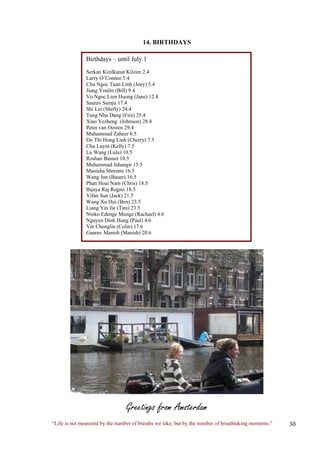 14. BIRTHDAYS Birthdays – until July 1 Serkan Kizilkanat Kilzim 2.4 Larry O’Connor 5.4 Chu Ngoc Tuan Linh (Joey) 5.4 Jiang Youlin (Bill) 9.4 Vo Ngoc Lien Huong (Jane) 12.4 Saurav Sainju 17.4 Shi Lei (Shelly) 24.4 Tung Nhu Dang (Fire) 25.4 Xiao Yezheng (Johnson) 28.4 Peter van Oosten 29.4 Muhammad Zaheer 6.5 Do Thi Hong Linh (Cherry) 7.5 Chu Luyin (Kelly) 7.5 Lu Wang (Lulu) 10.5 Roshan Basnet 10.5 Muhammad Jahangir 15.5 Manisha Shrestra 16.5 Wang Jun (Bauer) 16.5 Phan Hoai Nam (Chris) 18.5 Bijaya Raj Regmi 18.5 Yifan Sun (Jack) 21.5 Wang Xu Hui (Ben) 23.5 Liang Yin Jie (Tim) 23.5 Ntoko Edenge Munge (Rachael) 4.6 Nguyen Dinh Hung (Paul) 4.6 Yin Chenglin (Colin) 17.6 Gaurav Manish (Manish) 20.6 
Greetings from Amsterdam 
“Life is not measured by the number of breaths we take, but by the number of breathtaking moments.”  