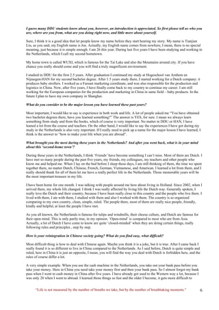 “Life is not measured by the number of breaths we take, but by the number of breathtaking moments.” 
I guess many DDU students know about you, however, an introduction is appreciated. So first please tell us who you are, where are you from, what are you doing right now, and little more about yourself. 
Sure, I think it is a good idea that let people know my name before they start hearing my story. My name is Tianjian Liu, as you said, my English name is Joe. Actually, my English name comes from nowhere, I mean, there is no special meaning, just because it is simple enough. I am 26 this year. During last five years I have been studying and working in the Netherlands, which I call my second hometown. 
My home town is called WUXI, which is famous for the Tai Lake and also the Mountains around city. If you have chance you really should come and you will find a truly magnificent environment. 
I studied in DDU for the first 2.5 years. After graduation I continued my study at Hogeschool van Arnhem en Nijmegen-HAN for my second bachelor degree. After 1.5 years study there, I started working for a Dutch company: it produces baby strollers. I worked as a Fareast marketing coordinate, and was also responsible for the production and logistics in China. Now, after five years, I have finally come back to my country to continue my career. I am still working for the European companies for the production and marketing in China in same field – baby products. In the future I plan to have my own company in Shanghai. 
What do you consider to be the major lesson you have learned these past years? 
Most important, I would like to say is experience in both work and life. A lot of people asked me “You have obtained two bachelor degrees there, have you learned something?” The answer is YES, for sure. I mean we always learn something from study and from the books, which of course is very important. No matter in DDU or HAN, I have leaned a lot from the course and teachers. On the other hand, I would like to say the experiences I have got during my study in the Netherlands is also very important. If I really need to pick up a name for the major lesson I have learned, I think is the answer to “how to make your life when you are abroad”. 
What brought you the most during these years in the Netherlands? And after you went back, what is in your mind about this ‘second-home town’? 
During these years in the Netherlands, I think ‘Friends’ have become something I can’t miss. Most of them are Dutch. I have met so many people during the past five years, my friends, my colleagues, my teachers and other people who know me and helped me. When I lay on the bed before I sleep these days, I am still thinking of them, the time we spent together there, no matter Dutch, Chinese, French, German, Vietnamese, and American. I learned a lot from them, and I really should thank for all of them let me have a really perfect life in the Netherlands. Those memorable years will be the most important treasure in my life. 
I have been home for one month. I was talking with people around me here about living in Holland. Since 2002, when I arrived there, my whole life changed. I think I was really affected by living life the Dutch way. Generally spoken, I really love the Dutch and their country, because I have been really close to this country and the people who live there. I lived with them, I ate with them, I studied with them and also I worked with them. The country is so organized comparing to my own country, clean, simple, ruled. The people there, most of them are really nice people, friendly, kindly and helpful, at least the people I have met. 
As you all known, the Netherlands is famous for tulips and windmills, their cheese culture, and Dutch are famous for their open mind. This is only partly true, in my opinion. ‘Open-mind’ is compared to most who are from Asia. Actually, a lot of Dutch I have come to know are quite ‘closed-minded’ when they are doing certain things, really following rules and principles , step by step. 
How is your reintegration in Chinese society going? What do you find easy, what difficult? 
Most difficult thing is how to deal with Chinese again. Maybe you think it is a joke, but it is true. After I came back I really found it is so different to live in China compared to the Netherlands. As I said before, Dutch is quite simple and ruled, here in China it is just an opposite, I mean, you will find the way you deal with Dutch is forbidden here, and the rules of course differ a lot. 
A very simple example. When you use the cash machine in the Netherlands, you take out your bank pass before you take your money. Here in China you need take your money first and then your bank pass. So I almost forgot my bank pass when I went to cash money in China after five years. I have already got used to the Western way a lot, because I was only 20 when I went to abroad. I learned those things so fast and the older I become, it gets more difficult to  