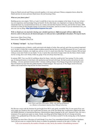 bring my Dutch network and Chinese network together, to let more and more Chinese companies knows about the Dutch and also let more and more Dutch know the real booming China. 
What are your future plans? 
Building up my own empire. Well, as I said, I would like to have my own company in the future. In one way, to have my own experience and knowledge bring me benefit. On the other hand, very important is to help my Dutch friends and people from my second hometown know my country and start their business life here, and last but not least, 2008, welcome to China for the Olympic Games, If you need a local guide, send me an email. If you are interested in me, you also can visit my Blog- http://joeinholland.spaces.live.com. 
Well, we thank you very much for sharing your colorful experiences. Different people will have different life, however, stick to who you are, be honest and open; we wish you have a splendid life in the future. We keep in touch. 
Interviewer: Qian (Tracy) Zeng 
Interviewee: Tianjian (Joe) Liu 
4. Victory! At last! – by Iouri Ukrainski 
It is a rectangular piece of plastic, credit card-sized with shades of white, blue and red; and it has my portrait imprinted on it. In short, it looks like a normal student residence permit that has been my local ID document for over 5 years now. Just another piece of plastic, one might say; and yet, to me it is much more than that. This piece of plastic fills my heart with joy every time I hold it in my hands. To me, it seems like some kind of magic ticket into the future which evaded me for so long, but is now firmly within my grasp. It has not always been that way… 
In autumn 2003, Yury was full of confidence about his future. And why would not he? Just turning 19 a few weeks ago, he had good reasons to look back with satisfaction and forward with hope. He had recently moved into his new dwelling – a lovely apartment located within 7 minutes walking distance from Haagse Hogeschool and hardly more than 20 minutes by tram from the golden beaches of Scheveningen. The royal city of The Hague stood in his new address and would before long become his latest hometown. 
Iouri (Yuri) and Zoey (December 2006), who had just graduated 
as a Master in Investment Analysis from Tilburg University. 
His flat was a mess with the furniture he just bought from IKEA only partly assembled. But if a rare guest (Yury was yet to make any friends in this city) would enter his house, one of the first things they would notice might be the (then still DDBS) Bachelor in International Business Administration degree hanging on the wall. Attained in July, this was a testament of two good years spent on study, friends, travelling and all that shapes the life of a foreign university student. Yury graduated top of the class with an average of 8.4; his thesis scored 9.5 in the closing days of the bachelor programme. 
The thesis was more than a fine piece of work though. Ever since Yury remembered himself, he had loved airplanes. And it did not come as a surprise that he chose to conduct his graduation research on the topic of Airbus – the 
“Life is not measured by the number of breaths we take, but by the number of breathtaking moments.”  