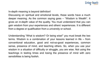 In-depth meaning is beyond definition!
Discussing on spiritual and emotional levels, these words have a much
deeper meaning. As the common saying goes – “Wisdom is Wealth”. It
gives an in-depth value of the quality. You must understand that you can
gain wisdom from your experiences and others’ experiences. It is different
from a degree or qualification from a university or school.
Understanding “What is wisdom? Or being wise!” you must break the two
terms. Wisdom is a combination of your lessons learned in life – from
conventional education, good and not-so-good experiences, common
sense, presence of mind, and teaching others. So, when you use your
wisdom in a situation of difficulty or struggle, you are wise. Not using the
teachings in testing times and losing the presence of mind with zero
sensibilities is being foolish.
 