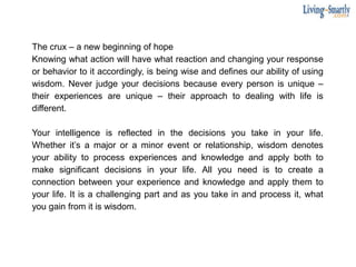 The crux – a new beginning of hope
Knowing what action will have what reaction and changing your response
or behavior to it accordingly, is being wise and defines our ability of using
wisdom. Never judge your decisions because every person is unique –
their experiences are unique – their approach to dealing with life is
different.
Your intelligence is reflected in the decisions you take in your life.
Whether it’s a major or a minor event or relationship, wisdom denotes
your ability to process experiences and knowledge and apply both to
make significant decisions in your life. All you need is to create a
connection between your experience and knowledge and apply them to
your life. It is a challenging part and as you take in and process it, what
you gain from it is wisdom.
 