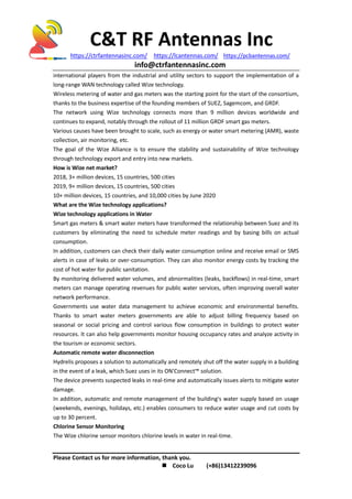 C&T RF Antennas Inc
https://ctrfantennasinc.com/ https://lcantennas.com/ https://pcbantennas.com/
info@ctrfantennasinc.com
Please Contact us for more information, thank you.
 Coco Lu (+86)13412239096
international players from the industrial and utility sectors to support the implementation of a
long-range WAN technology called Wize technology.
Wireless metering of water and gas meters was the starting point for the start of the consortium,
thanks to the business expertise of the founding members of SUEZ, Sagemcom, and GRDF.
The network using Wize technology connects more than 9 million devices worldwide and
continues to expand, notably through the rollout of 11 million GRDF smart gas meters.
Various causes have been brought to scale, such as energy or water smart metering (AMR), waste
collection, air monitoring, etc.
The goal of the Wize Alliance is to ensure the stability and sustainability of Wize technology
through technology export and entry into new markets.
How is Wize net market?
2018, 3+ million devices, 15 countries, 500 cities
2019, 9+ million devices, 15 countries, 500 cities
10+ million devices, 15 countries, and 10,000 cities by June 2020
What are the Wize technology applications?
Wize technology applications in Water
Smart gas meters & smart water meters have transformed the relationship between Suez and its
customers by eliminating the need to schedule meter readings and by basing bills on actual
consumption.
In addition, customers can check their daily water consumption online and receive email or SMS
alerts in case of leaks or over-consumption. They can also monitor energy costs by tracking the
cost of hot water for public sanitation.
By monitoring delivered water volumes, and abnormalities (leaks, backflows) in real-time, smart
meters can manage operating revenues for public water services, often improving overall water
network performance.
Governments use water data management to achieve economic and environmental benefits.
Thanks to smart water meters governments are able to adjust billing frequency based on
seasonal or social pricing and control various flow consumption in buildings to protect water
resources. It can also help governments monitor housing occupancy rates and analyze activity in
the tourism or economic sectors.
Automatic remote water disconnection
Hydrelis proposes a solution to automatically and remotely shut off the water supply in a building
in the event of a leak, which Suez uses in its ON'Connect™ solution.
The device prevents suspected leaks in real-time and automatically issues alerts to mitigate water
damage.
In addition, automatic and remote management of the building's water supply based on usage
(weekends, evenings, holidays, etc.) enables consumers to reduce water usage and cut costs by
up to 30 percent.
Chlorine Sensor Monitoring
The Wize chlorine sensor monitors chlorine levels in water in real-time.
 