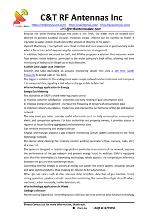 C&T RF Antennas Inc
https://ctrfantennasinc.com/ https://lcantennas.com/ https://pcbantennas.com/
info@ctrfantennasinc.com
Please Contact us for more information, thank you.
 Coco Lu (+86)13412239096
Because the water flowing through the pipes is not fresh, the water must be treated with
chlorine to prevent bacterial invasion. However, excess chlorine can be harmful to health if
ingested, so water utilities must control the amount of chlorine in the water.
Hydrant Monitoring - Fire hydrants are critical in cities and must always be in good working order
when a fire occurs, which requires regular maintenance and management.
In addition, hydrants are prone to theft, and AllWize proposes a solution that measures water
flow sensors inside hydrants connected to the water company's back office, allowing real-time
monitoring of hydrants for illegal use or leak detection.
Audible Data Logger Leak Detection
Sewerin and Seba developed an acoustic monitoring sensor that uses a 169 MHz (Wize)
frequency to detect leaks in real-time.
The logger is installed in the underground water supply network and records noise and compares
it to measured data, signaling a leak when a change in data is detected.
Wize technology applications in Energy
Energy Gas Metering
The objectives of GRDF's smart metering project are to
a) Improve customer satisfaction - automatic and daily reading of gas consumption data
b) Improve energy management - increase the frequency of delivery of consumption data
c) Optimize network operations - modernize and improve the performance of the gas distribution
network
The new smart gas meter provides useful information such as daily consumption, consumption
alerts, and comparison systems. For local authorities and property owners, it provides access to
regional or house building aggregated and anonymous data.
Gas network monitoring and energy collector
AllWize and Naturgy propose a gas network monitoring (GNM) system connected to the Wize
technology network.
This device allows Naturgy to remotely monitor working parameters (flow, pressure, leaks, etc.)
at a low cost.
The system is designed to help Naturgy perform predictive maintenance of the network, improve
the performance of the gas network and prevent energy fraud. In addition, GNM is equipped
with thin-film thermoelectric harvesting technology, which exploits the temperature difference
between the gas and the room temperature.
Converting thermal energy to electrical energy can power the entire system, including sensors
and Wize communications, thus enabling IoT devices to be autonomous.
Other gas use cases, such as riser pressure drop detection, detection of gas manhole covers
during operation, pipeline cathodic protection monitoring, the connection of gas shut-off valves,
methane, carbon monoxide, smoke detection, etc.
Wize technology applications in Waste
Garbage collection
French startup SigrenEa is reinventing waste collection services with the Wize Alliance technology
 