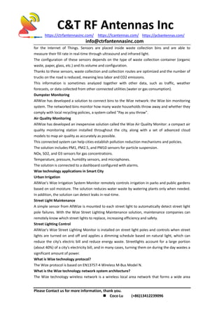 C&T RF Antennas Inc
https://ctrfantennasinc.com/ https://lcantennas.com/ https://pcbantennas.com/
info@ctrfantennasinc.com
Please Contact us for more information, thank you.
 Coco Lu (+86)13412239096
for the Internet of Things. Sensors are placed inside waste collection bins and are able to
measure their fill rate in real-time through ultrasound and infrared light.
The configuration of these sensors depends on the type of waste collection container (organic
waste, paper, glass, etc.) and its volume and configuration.
Thanks to these sensors, waste collection and collection routes are optimized and the number of
trucks on the road is reduced, meaning less labor and CO2 emissions.
This information is sometimes analyzed together with other data, such as traffic, weather
forecasts, or data collected from other connected utilities (water or gas consumption).
Dumpster Monitoring
AllWize has developed a solution to connect bins to the Wize network: the Wize bin monitoring
system. The networked bins monitor how many waste households throw away and whether they
comply with local recycling policies, a system called "Pay as you throw".
Air Quality Monitoring
AllWize has developed an inexpensive solution called the Wize Air Quality Monitor: a compact air
quality monitoring station installed throughout the city, along with a set of advanced cloud
models to map air quality as accurately as possible.
This connected system can help cities establish pollution reduction mechanisms and policies.
The solution includes PM1, PM2.5, and PM10 sensors for particle suspension.
NOx, SO2, and O3 sensors for gas concentrations.
Temperature, pressure, humidity sensors, and microphones.
The solution is connected to a dashboard configured with alarms.
Wize technology applications in Smart City
Urban Irrigation
AllWize's Wize Irrigation System Monitor remotely controls irrigation in parks and public gardens
based on soil moisture. The solution reduces water waste by watering plants only when needed.
In addition, the solution can detect leaks in real-time.
Street Light Maintenance
A simple sensor from AllWize is mounted to each street light to automatically detect street light
pole failures. With the Wize Street Lighting Maintenance solution, maintenance companies can
remotely know which street lights to replace, increasing efficiency and safety.
Street Lighting Control
AllWize's Wize Street Lighting Monitor is installed on street light poles and controls when street
lights are turned on and off and applies a dimming schedule based on natural light, which can
reduce the city's electric bill and reduce energy waste. Streetlights account for a large portion
(about 40%) of a city's electricity bill, and in many cases, turning them on during the day wastes a
significant amount of power.
What is Wize technology protocol?
The Wize protocol is based on EN13757-4 Wireless M-Bus Model N.
What is the Wize technology network system architecture?
The Wize technology wireless network is a wireless local area network that forms a wide area
 