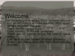 Welcome
This presentation is about Wool scouring process
and all Information is Collected from Slide share,
Google and other web side.
Thank you for coming today.
Good morning, ladies and gentlemen.
Thank you for coming having me here to speak
today.
I am Alrafi shuhad Student of Uttara University.
Today I am Talking about this topic Wool scouring
process.
 