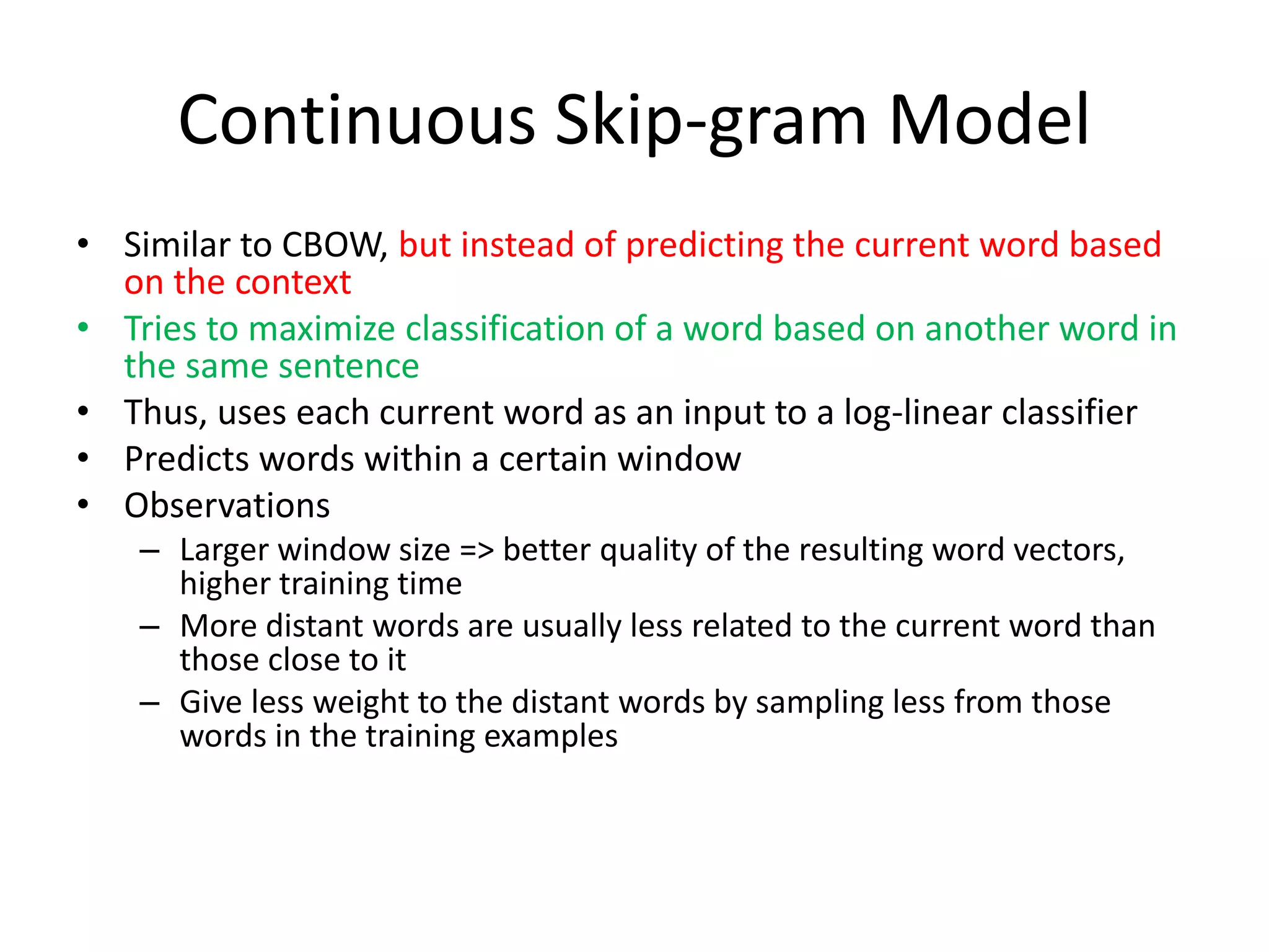Continuous Skip-gram Model
• Similar to CBOW, but instead of predicting the current word based
on the context
• Tries to maximize classification of a word based on another word in
the same sentence
• Thus, uses each current word as an input to a log-linear classifier
• Predicts words within a certain window
• Observations
– Larger window size => better quality of the resulting word vectors,
higher training time
– More distant words are usually less related to the current word than
those close to it
– Give less weight to the distant words by sampling less from those
words in the training examples
 