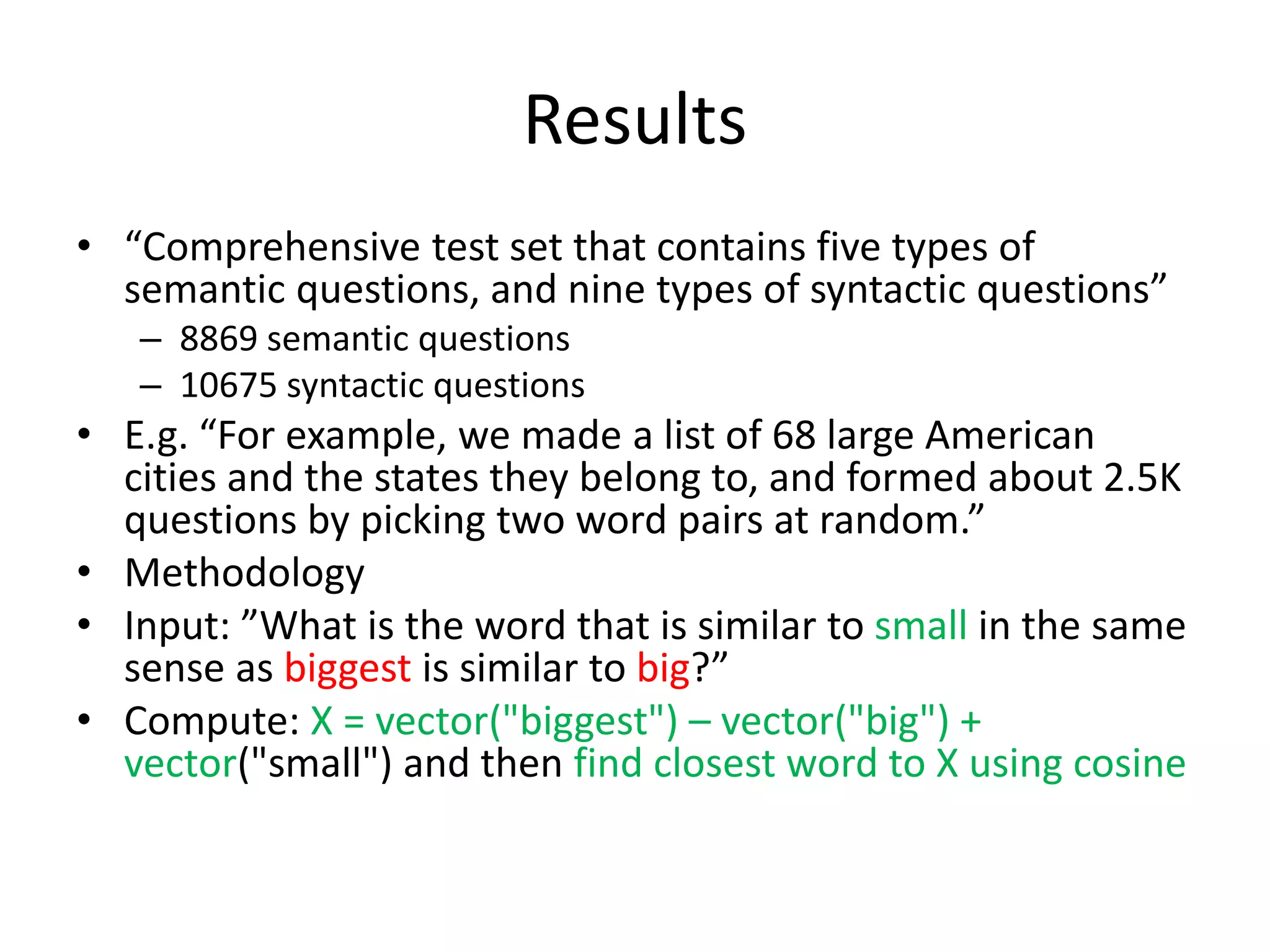 Results
• “Comprehensive test set that contains five types of
semantic questions, and nine types of syntactic questions”
– 8869 semantic questions
– 10675 syntactic questions
• E.g. “For example, we made a list of 68 large American
cities and the states they belong to, and formed about 2.5K
questions by picking two word pairs at random.”
• Methodology
• Input: ”What is the word that is similar to small in the same
sense as biggest is similar to big?”
• Compute: X = vector("biggest") – vector("big") +
vector("small") and then find closest word to X using cosine
 
