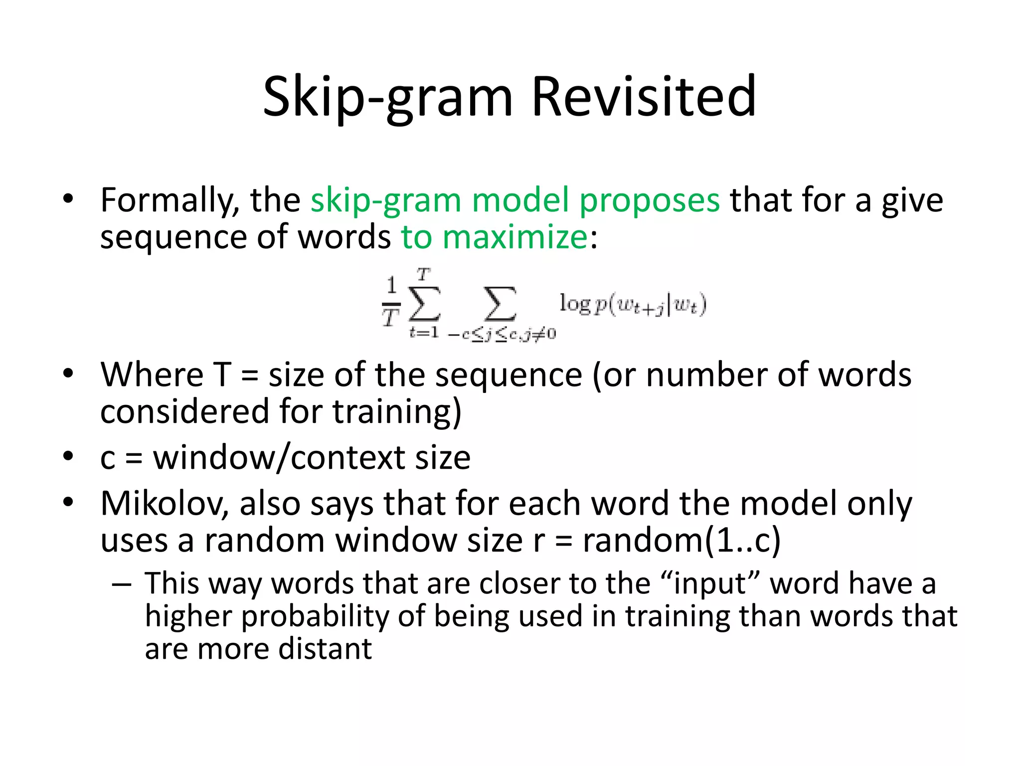 Skip-gram Revisited
• Formally, the skip-gram model proposes that for a give
sequence of words to maximize:
• Where T = size of the sequence (or number of words
considered for training)
• c = window/context size
• Mikolov, also says that for each word the model only
uses a random window size r = random(1..c)
– This way words that are closer to the “input” word have a
higher probability of being used in training than words that
are more distant
 