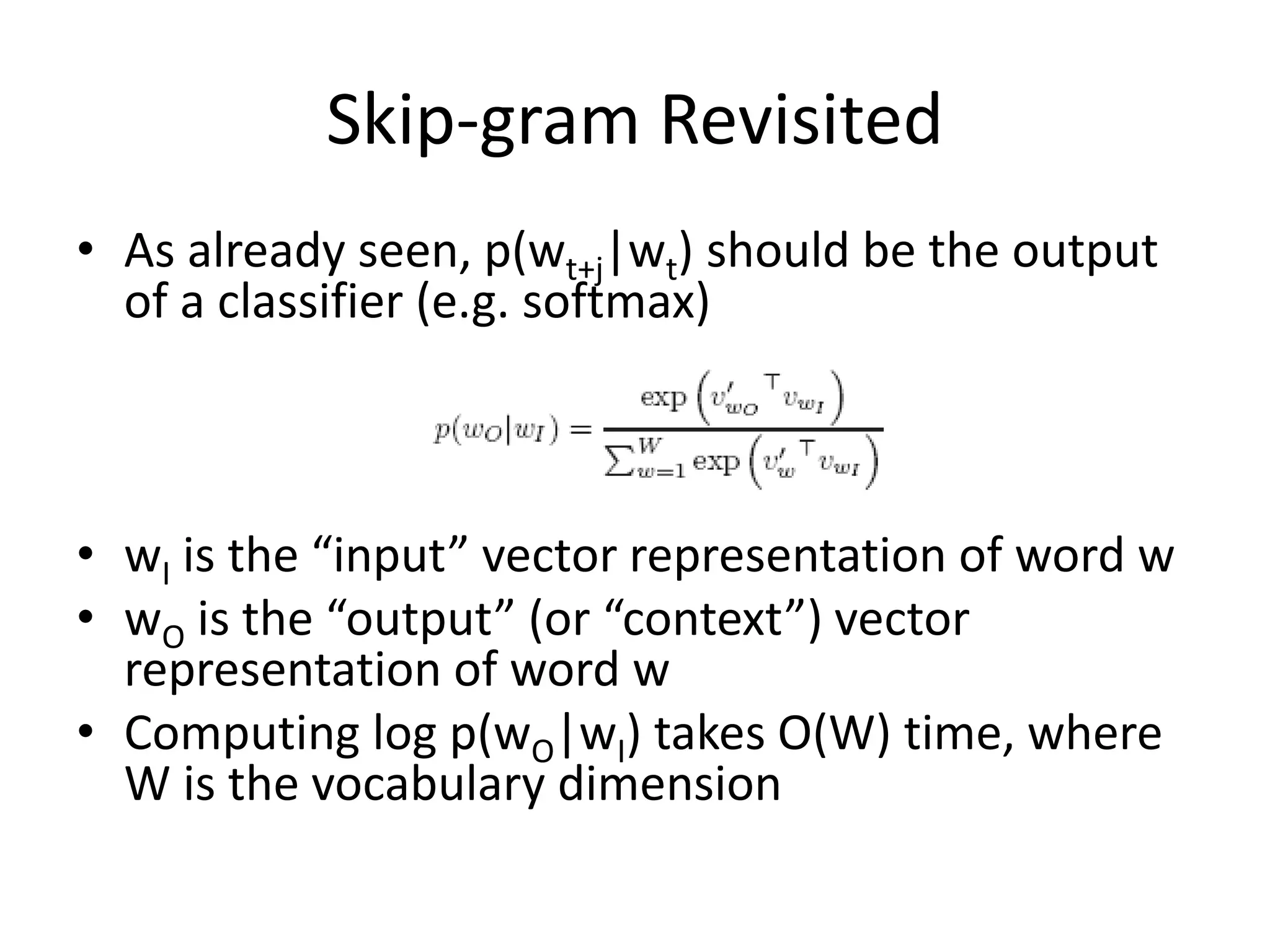 Skip-gram Revisited
• As already seen, p(wt+j|wt) should be the output
of a classifier (e.g. softmax)
• wI is the “input” vector representation of word w
• wO is the “output” (or “context”) vector
representation of word w
• Computing log p(wO|wI) takes O(W) time, where
W is the vocabulary dimension
 