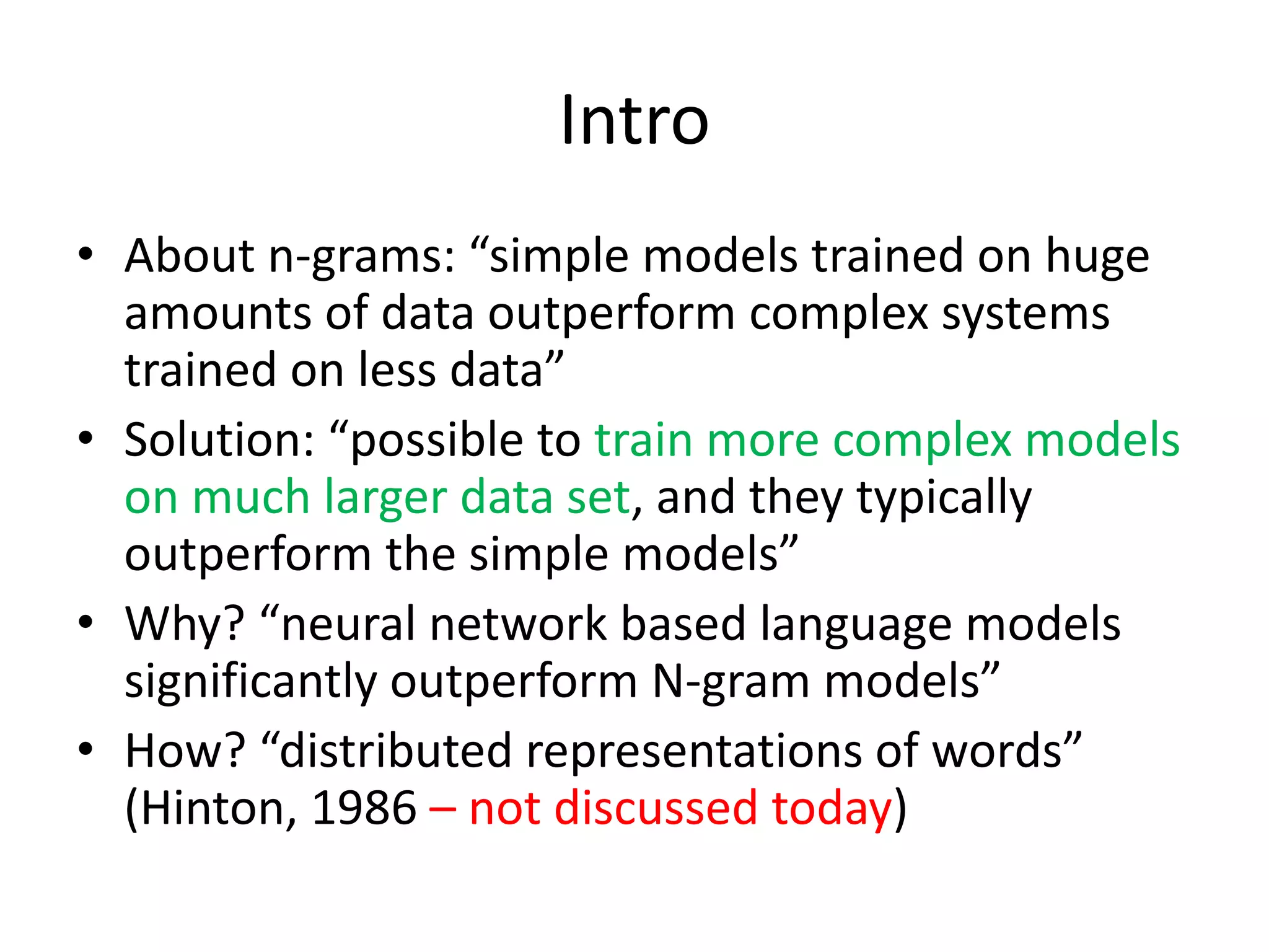 Intro
• About n-grams: “simple models trained on huge
amounts of data outperform complex systems
trained on less data”
• Solution: “possible to train more complex models
on much larger data set, and they typically
outperform the simple models”
• Why? “neural network based language models
significantly outperform N-gram models”
• How? “distributed representations of words”
(Hinton, 1986 – not discussed today)
 